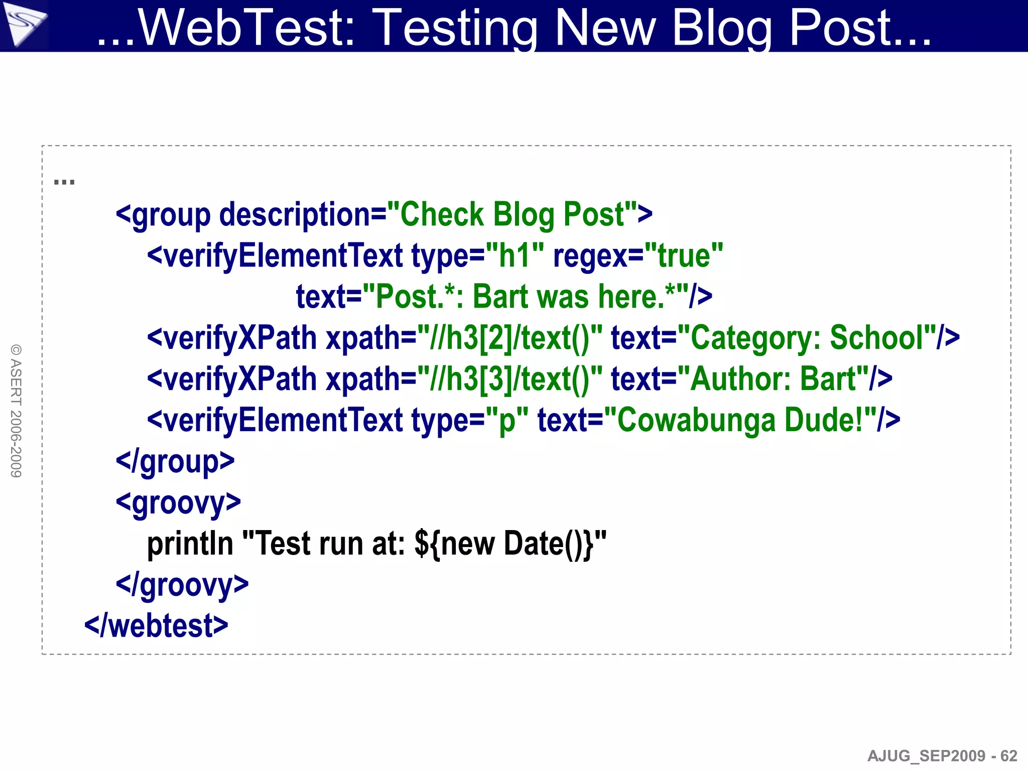 ...WebTest: Testing New Blog Post...

                    ...
                            <group description="Check Blog Post">
                              <verifyElementText type="h1" regex="true"
                                          text="Post.*: Bart was here.*"/>
                              <verifyXPath xpath="//h3[2]/text()" text="Category: School"/>
© ASERT 2006-2009




                              <verifyXPath xpath="//h3[3]/text()" text="Author: Bart"/>
                              <verifyElementText type="p" text="Cowabunga Dude!"/>
                            </group>
                            <groovy>
                              println "Test run at: ${new Date()}"
                            </groovy>
                          </webtest>


                                                                                    AJUG_SEP2009 - 62
 