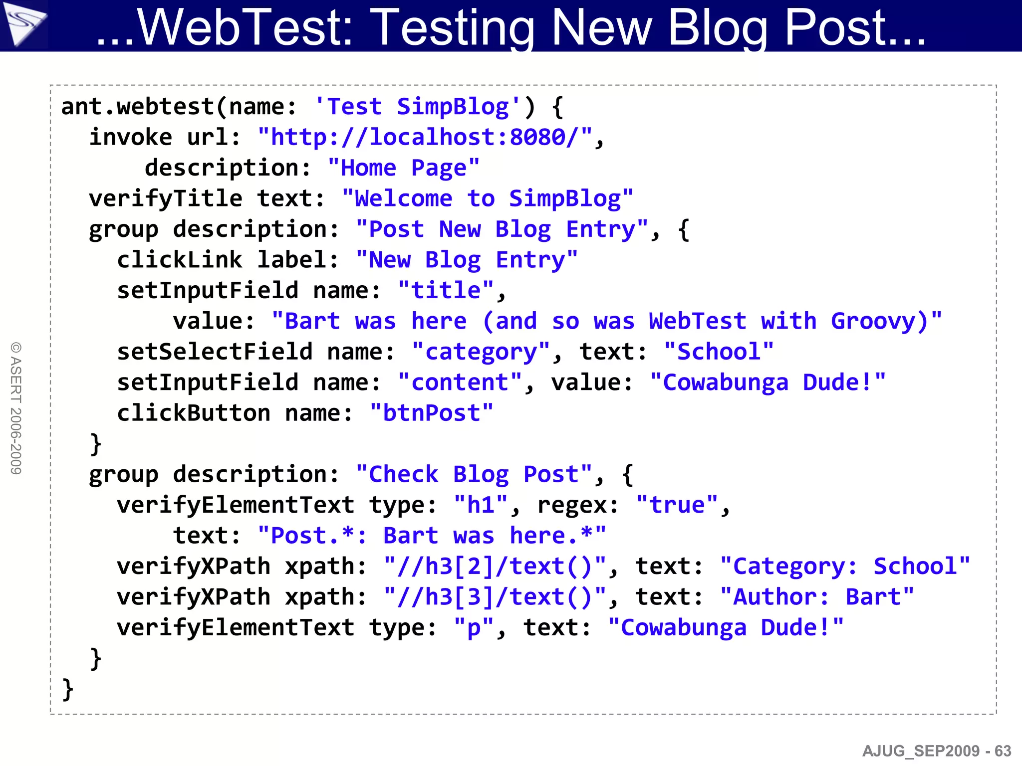 ...WebTest: Testing New Blog Post...
                    ant.webtest(name: 'Test SimpBlog') {
                      invoke url: "http://localhost:8080/",
                          description: "Home Page"
                      verifyTitle text: "Welcome to SimpBlog"
                      group description: "Post New Blog Entry", {
                        clickLink label: "New Blog Entry"
                        setInputField name: "title",
                            value: "Bart was here (and so was WebTest with Groovy)"
                        setSelectField name: "category", text: "School"
© ASERT 2006-2009




                        setInputField name: "content", value: "Cowabunga Dude!"
                        clickButton name: "btnPost"
                      }
                      group description: "Check Blog Post", {
                        verifyElementText type: "h1", regex: "true",
                            text: "Post.*: Bart was here.*"
                        verifyXPath xpath: "//h3[2]/text()", text: "Category: School"
                        verifyXPath xpath: "//h3[3]/text()", text: "Author: Bart"
                        verifyElementText type: "p", text: "Cowabunga Dude!"
                      }
                    }

                                                                             AJUG_SEP2009 - 63
 