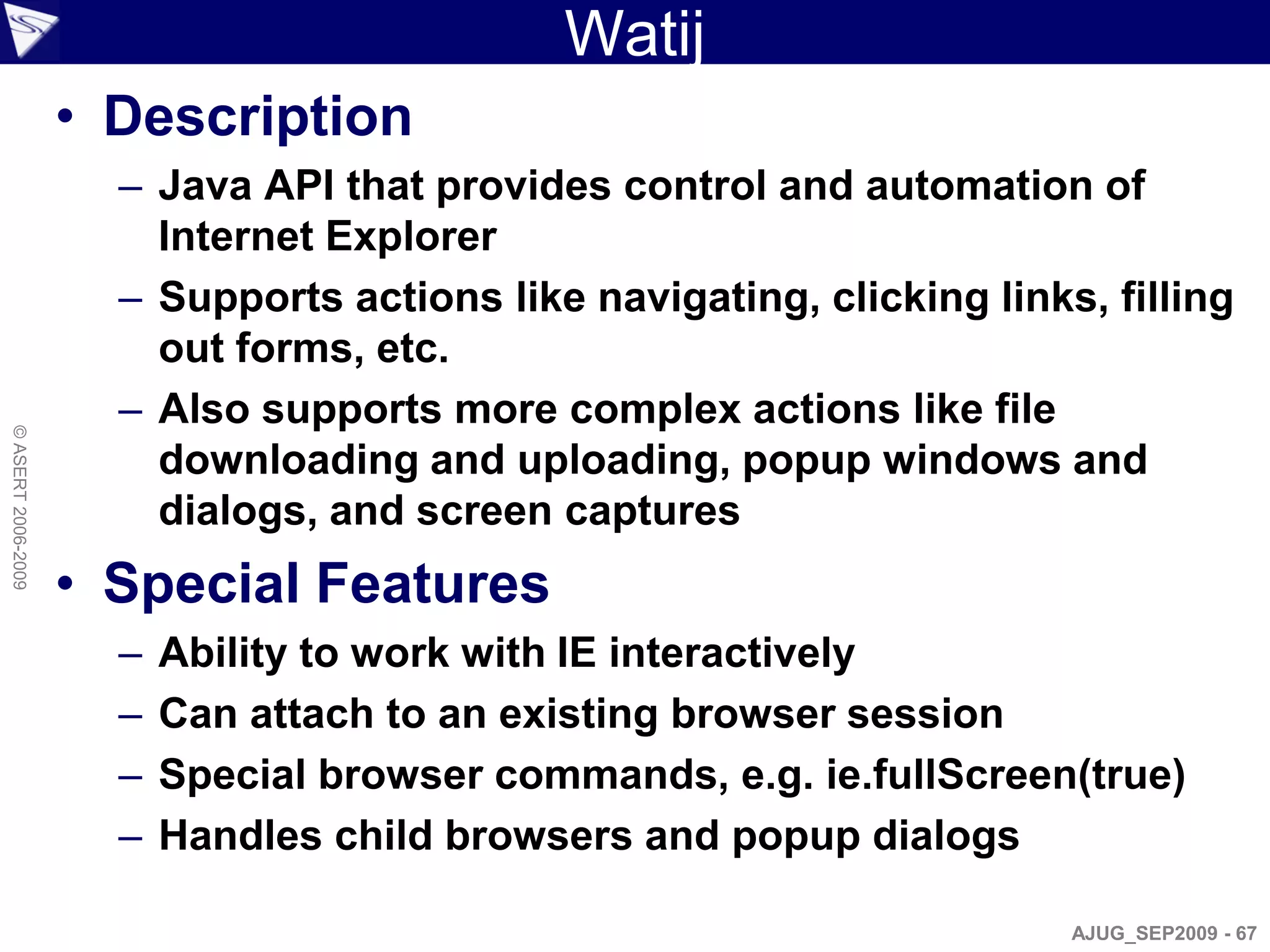 Watij
                    • Description
                      – Java API that provides control and automation of
                        Internet Explorer
                      – Supports actions like navigating, clicking links, filling
                        out forms, etc.
                      – Also supports more complex actions like file
© ASERT 2006-2009




                        downloading and uploading, popup windows and
                        dialogs, and screen captures
                    • Special Features
                      –   Ability to work with IE interactively
                      –   Can attach to an existing browser session
                      –   Special browser commands, e.g. ie.fullScreen(true)
                      –   Handles child browsers and popup dialogs

                                                                        AJUG_SEP2009 - 67
 