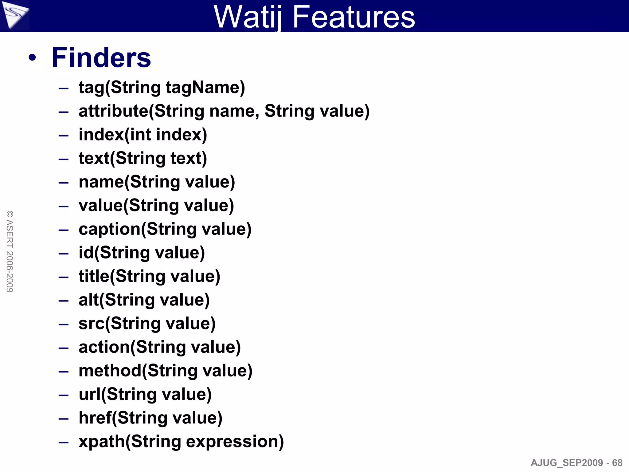 Watij Features
                    • Finders
                      –   tag(String tagName)
                      –   attribute(String name, String value)
                      –   index(int index)
                      –   text(String text)
                      –   name(String value)
                      –   value(String value)
© ASERT 2006-2009




                      –   caption(String value)
                      –   id(String value)
                      –   title(String value)
                      –   alt(String value)
                      –   src(String value)
                      –   action(String value)
                      –   method(String value)
                      –   url(String value)
                      –   href(String value)
                      –   xpath(String expression)
                                                                 AJUG_SEP2009 - 68
 