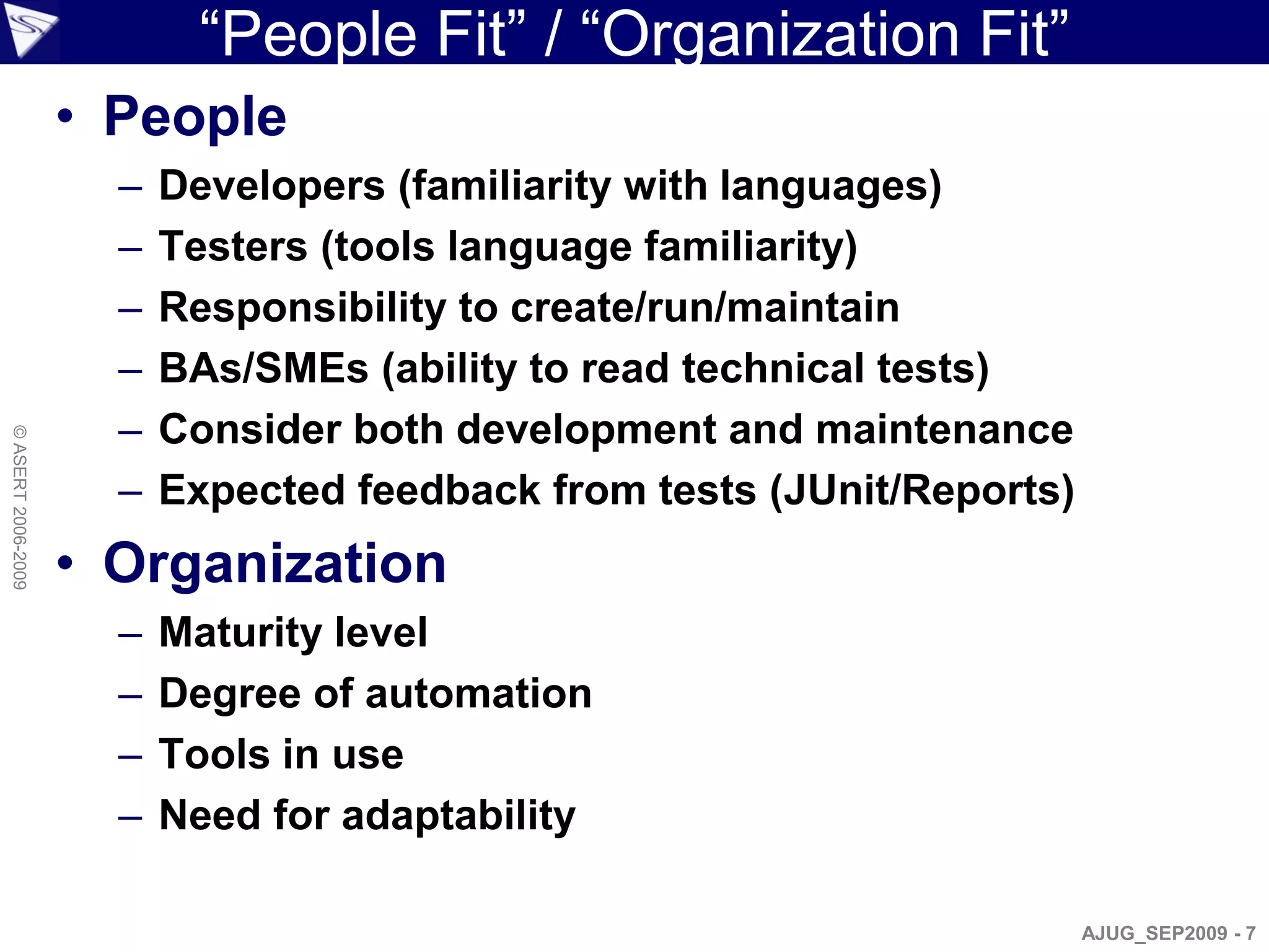 “People Fit” / “Organization Fit”
                    • People
                      –   Developers (familiarity with languages)
                      –   Testers (tools language familiarity)
                      –   Responsibility to create/run/maintain
                      –   BAs/SMEs (ability to read technical tests)
                      –   Consider both development and maintenance
© ASERT 2006-2009




                      –   Expected feedback from tests (JUnit/Reports)
                    • Organization
                      –   Maturity level
                      –   Degree of automation
                      –   Tools in use
                      –   Need for adaptability

                                                                         AJUG_SEP2009 - 7
 