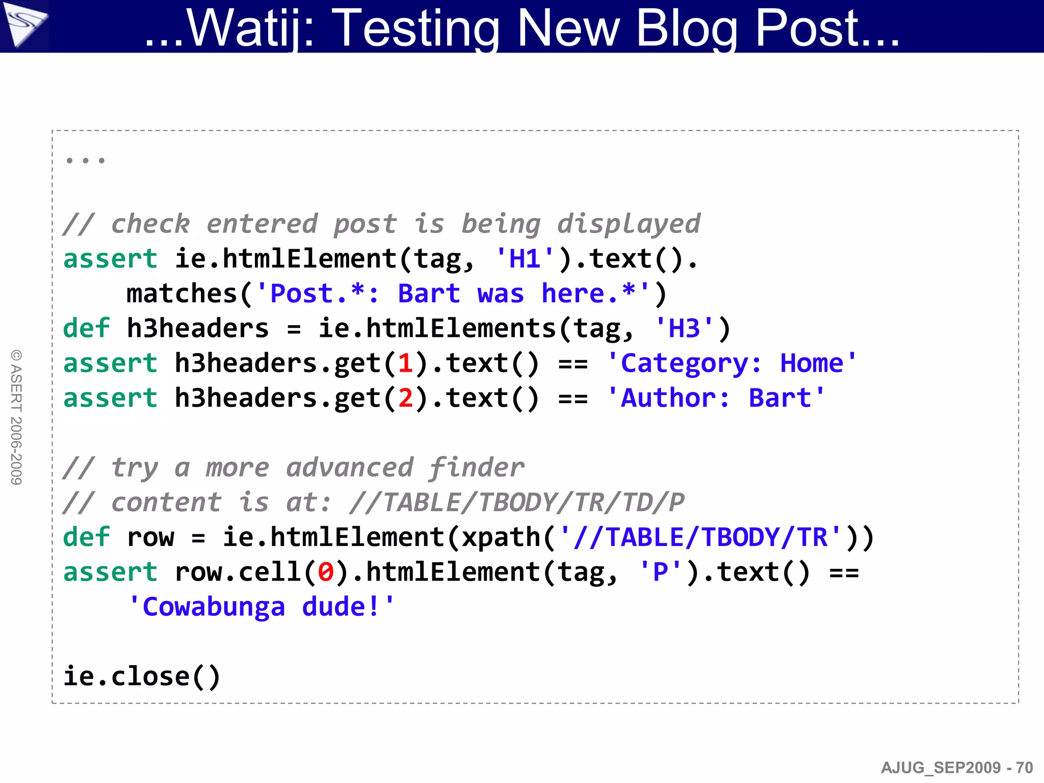 ...Watij: Testing New Blog Post...

                    ...

                    // check entered post is being displayed
                    assert ie.htmlElement(tag, 'H1').text().
                        matches('Post.*: Bart was here.*')
                    def h3headers = ie.htmlElements(tag, 'H3')
© ASERT 2006-2009




                    assert h3headers.get(1).text() == 'Category: Home'
                    assert h3headers.get(2).text() == 'Author: Bart'

                    // try a more advanced finder
                    // content is at: //TABLE/TBODY/TR/TD/P
                    def row = ie.htmlElement(xpath('//TABLE/TBODY/TR'))
                    assert row.cell(0).htmlElement(tag, 'P').text() ==
                        'Cowabunga dude!'

                    ie.close()


                                                                          AJUG_SEP2009 - 70
 