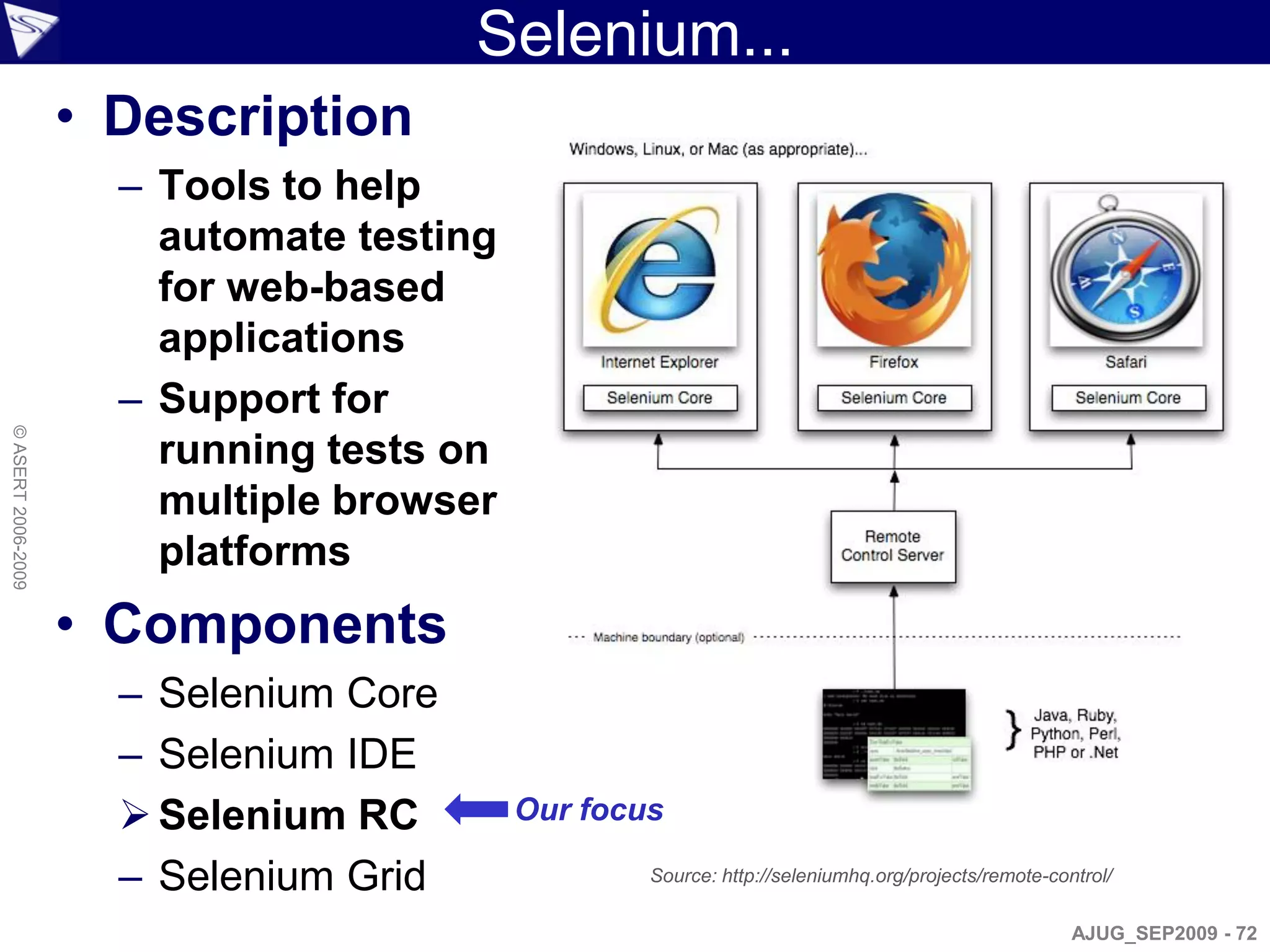 Selenium...
                    • Description
                      – Tools to help
                        automate testing
                        for web-based
                        applications
                      – Support for
© ASERT 2006-2009




                        running tests on
                        multiple browser
                        platforms
                    • Components
                      – Selenium Core
                      – Selenium IDE
                       Selenium RC        Our focus

                      – Selenium Grid              Source: http://seleniumhq.org/projects/remote-control/

                                                                                                    AJUG_SEP2009 - 72
 