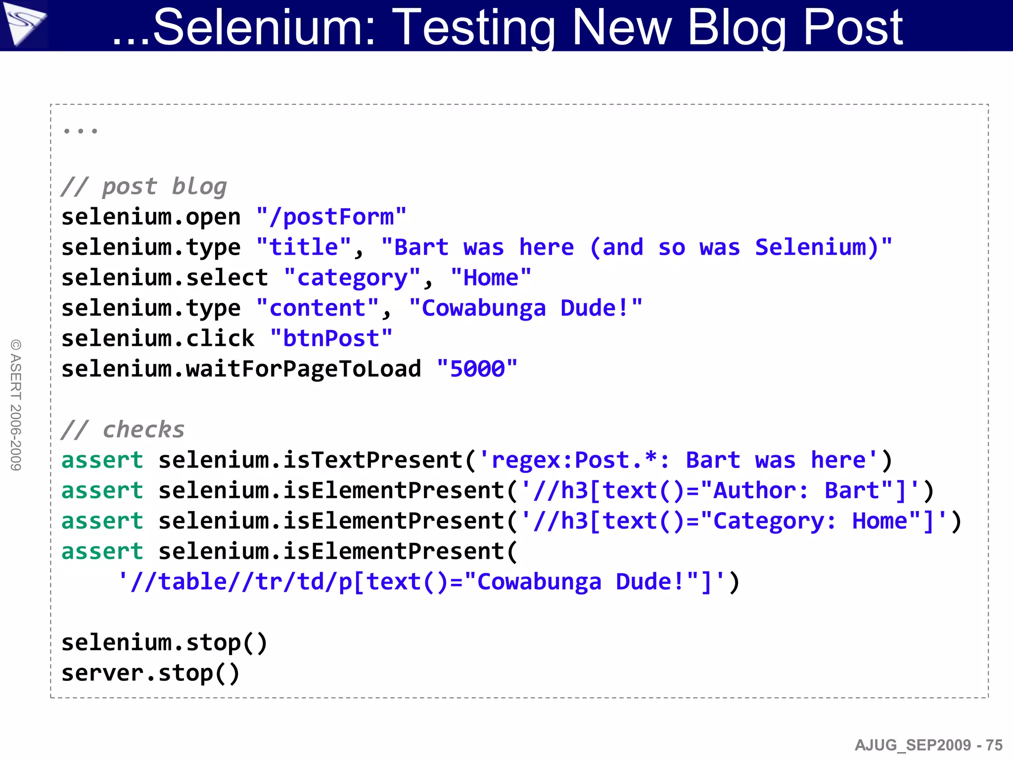 ...Selenium: Testing New Blog Post
                    ...

                    // post blog
                    selenium.open "/postForm"
                    selenium.type "title", "Bart was here (and so was Selenium)"
                    selenium.select "category", "Home"
                    selenium.type "content", "Cowabunga Dude!"
                    selenium.click "btnPost"
© ASERT 2006-2009




                    selenium.waitForPageToLoad "5000"

                    // checks
                    assert selenium.isTextPresent('regex:Post.*: Bart was here')
                    assert selenium.isElementPresent('//h3[text()="Author: Bart"]')
                    assert selenium.isElementPresent('//h3[text()="Category: Home"]')
                    assert selenium.isElementPresent(
                        '//table//tr/td/p[text()="Cowabunga Dude!"]')

                    selenium.stop()
                    server.stop()

                                                                             AJUG_SEP2009 - 75
 