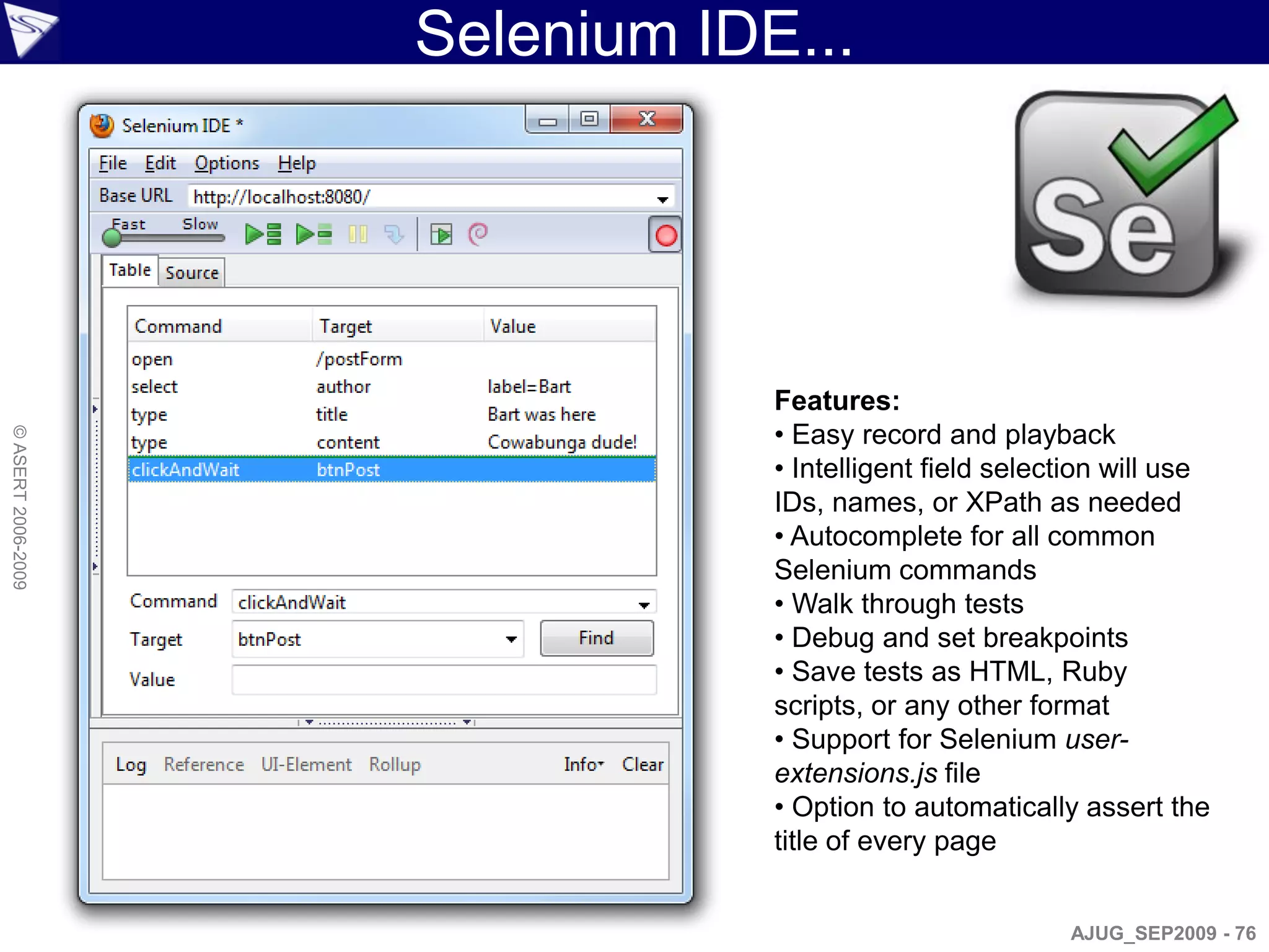 Selenium IDE...




                                Features:
                                • Easy record and playback
© ASERT 2006-2009




                                • Intelligent field selection will use
                                IDs, names, or XPath as needed
                                • Autocomplete for all common
                                Selenium commands
                                • Walk through tests
                                • Debug and set breakpoints
                                • Save tests as HTML, Ruby
                                scripts, or any other format
                                • Support for Selenium user-
                                extensions.js file
                                • Option to automatically assert the
                                title of every page


                                                         AJUG_SEP2009 - 76
 