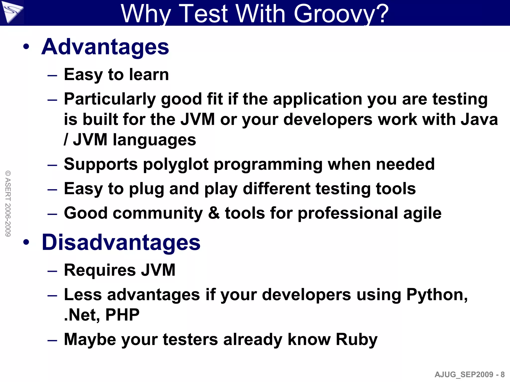 Why Test With Groovy?
                    • Advantages
                      – Easy to learn
                      – Particularly good fit if the application you are testing
                        is built for the JVM or your developers work with Java
                        / JVM languages
                      – Supports polyglot programming when needed
© ASERT 2006-2009




                      – Easy to plug and play different testing tools
                      – Good community & tools for professional agile
                    • Disadvantages
                      – Requires JVM
                      – Less advantages if your developers using Python,
                        .Net, PHP
                      – Maybe your testers already know Ruby
                                                                       AJUG_SEP2009 - 8
 