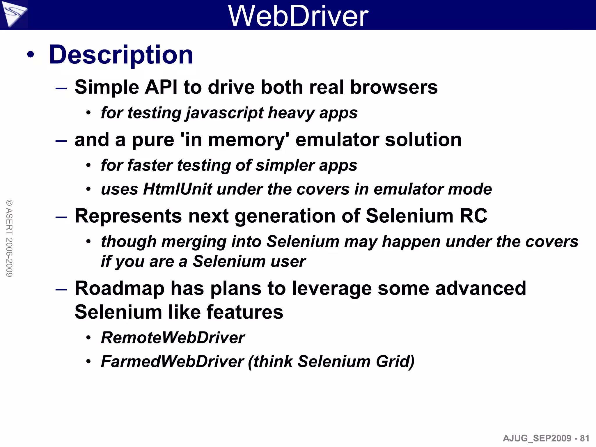 WebDriver
                    • Description
                      – Simple API to drive both real browsers
                         • for testing javascript heavy apps
                      – and a pure 'in memory' emulator solution
                         • for faster testing of simpler apps
                         • uses HtmlUnit under the covers in emulator mode
© ASERT 2006-2009




                      – Represents next generation of Selenium RC
                         • though merging into Selenium may happen under the covers
                           if you are a Selenium user
                      – Roadmap has plans to leverage some advanced
                        Selenium like features
                         • RemoteWebDriver
                         • FarmedWebDriver (think Selenium Grid)



                                                                             AJUG_SEP2009 - 81
 