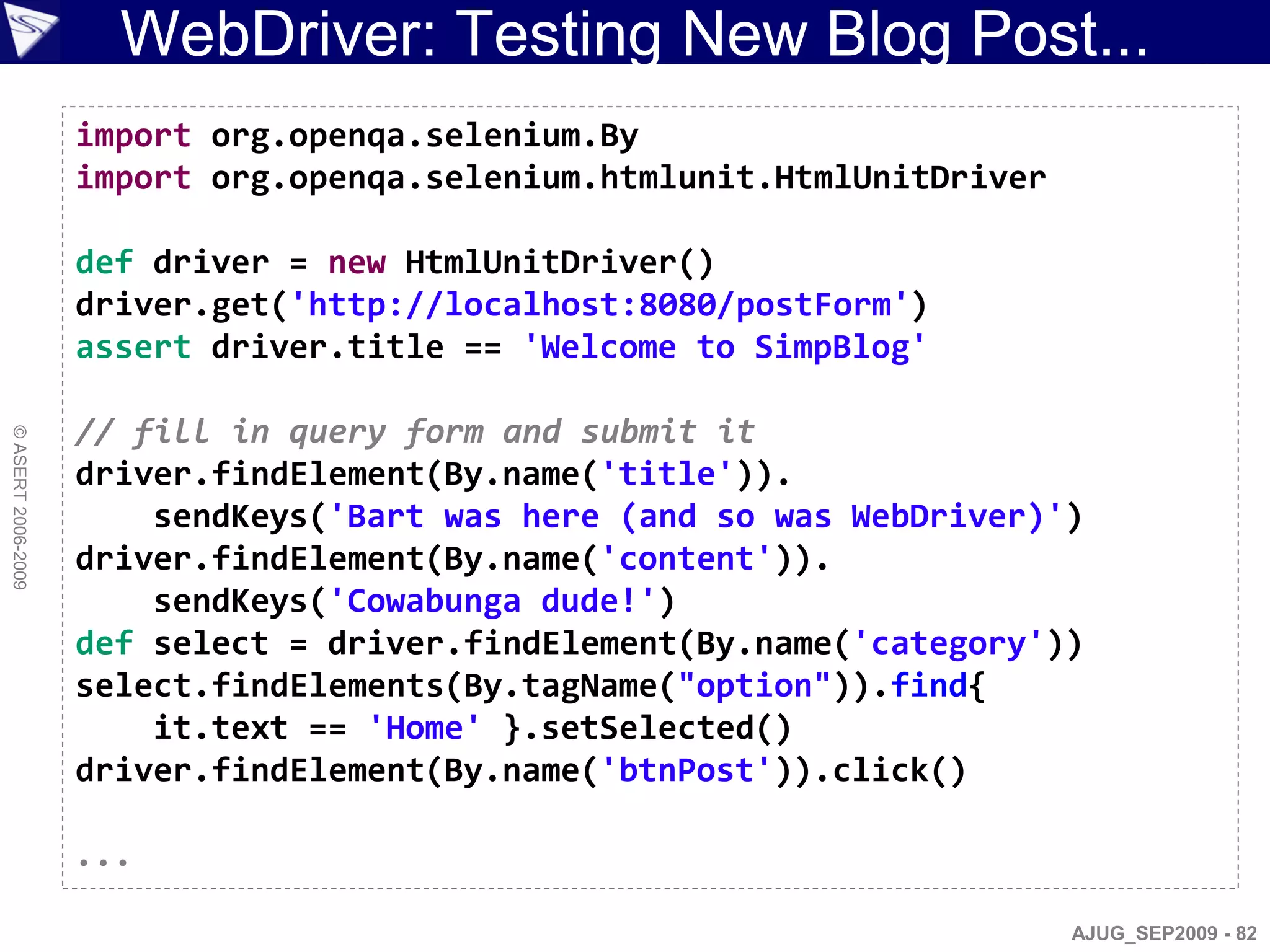 WebDriver: Testing New Blog Post...
                    import org.openqa.selenium.By
                    import org.openqa.selenium.htmlunit.HtmlUnitDriver

                    def driver = new HtmlUnitDriver()
                    driver.get('http://localhost:8080/postForm')
                    assert driver.title == 'Welcome to SimpBlog'

                    // fill in query form and submit it
© ASERT 2006-2009




                    driver.findElement(By.name('title')).
                        sendKeys('Bart was here (and so was WebDriver)')
                    driver.findElement(By.name('content')).
                        sendKeys('Cowabunga dude!')
                    def select = driver.findElement(By.name('category'))
                    select.findElements(By.tagName("option")).find{
                        it.text == 'Home' }.setSelected()
                    driver.findElement(By.name('btnPost')).click()

                    ...

                                                                         AJUG_SEP2009 - 82
 