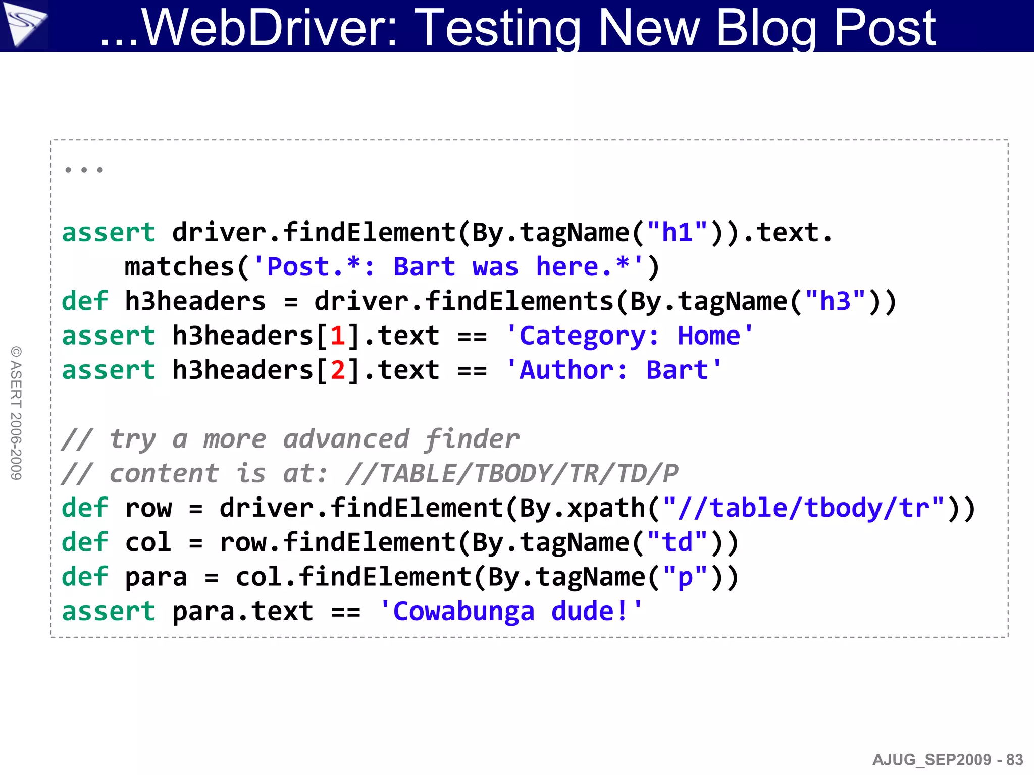 ...WebDriver: Testing New Blog Post

                    ...

                    assert driver.findElement(By.tagName("h1")).text.
                        matches('Post.*: Bart was here.*')
                    def h3headers = driver.findElements(By.tagName("h3"))
                    assert h3headers[1].text == 'Category: Home'
© ASERT 2006-2009




                    assert h3headers[2].text == 'Author: Bart'

                    // try a more advanced finder
                    // content is at: //TABLE/TBODY/TR/TD/P
                    def row = driver.findElement(By.xpath("//table/tbody/tr"))
                    def col = row.findElement(By.tagName("td"))
                    def para = col.findElement(By.tagName("p"))
                    assert para.text == 'Cowabunga dude!'




                                                                       AJUG_SEP2009 - 83
 