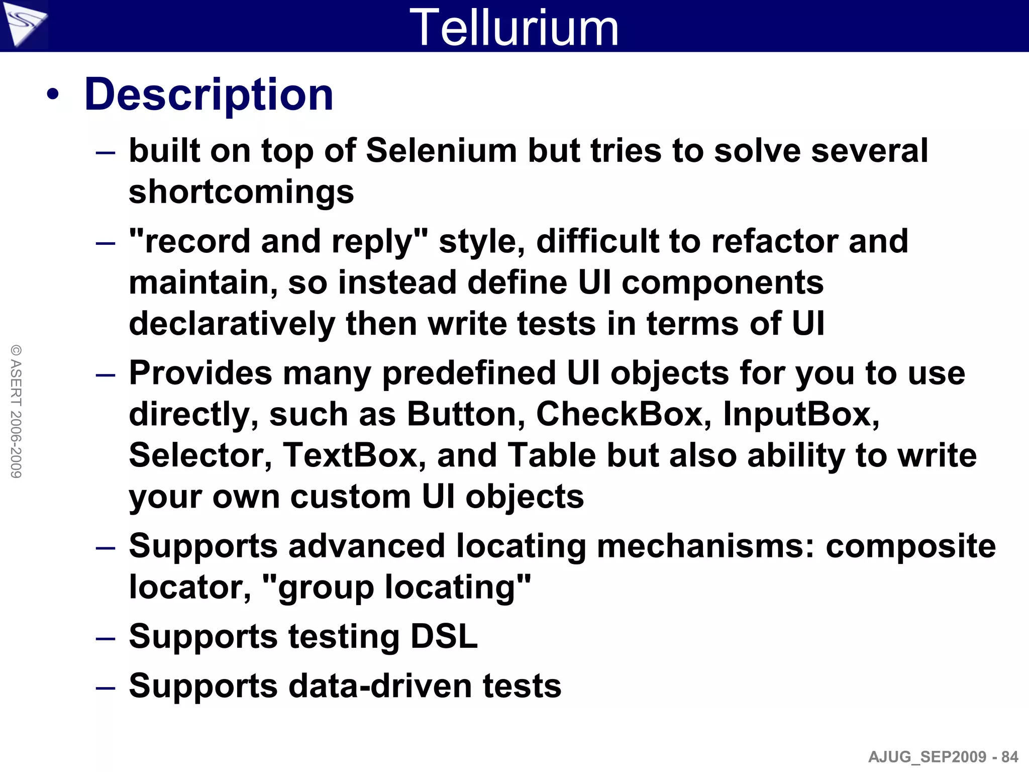 Tellurium
                    • Description
                      – built on top of Selenium but tries to solve several
                        shortcomings
                      – "record and reply" style, difficult to refactor and
                        maintain, so instead define UI components
                        declaratively then write tests in terms of UI
© ASERT 2006-2009




                      – Provides many predefined UI objects for you to use
                        directly, such as Button, CheckBox, InputBox,
                        Selector, TextBox, and Table but also ability to write
                        your own custom UI objects
                      – Supports advanced locating mechanisms: composite
                        locator, "group locating"
                      – Supports testing DSL
                      – Supports data-driven tests
                                                                      AJUG_SEP2009 - 84
 
