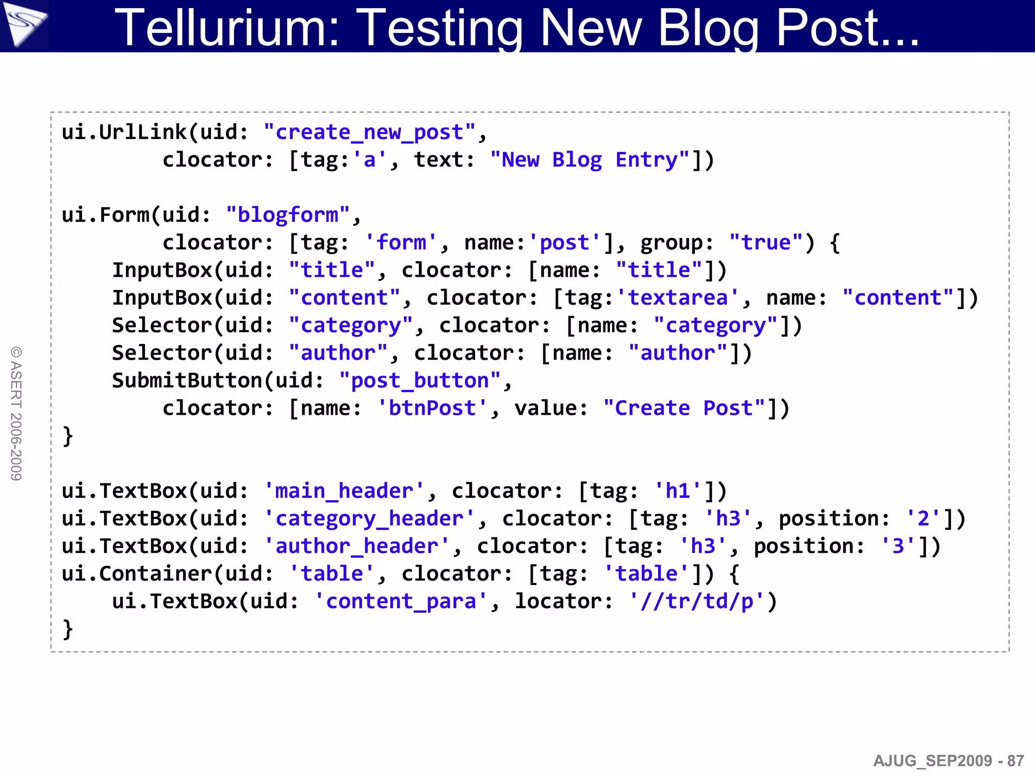 Tellurium: Testing New Blog Post...
                    ui.UrlLink(uid: "create_new_post",
                            clocator: [tag:'a', text: "New Blog Entry"])

                    ui.Form(uid: "blogform",
                            clocator: [tag: 'form', name:'post'], group: "true") {
                        InputBox(uid: "title", clocator: [name: "title"])
                        InputBox(uid: "content", clocator: [tag:'textarea', name: "content"])
                        Selector(uid: "category", clocator: [name: "category"])
                        Selector(uid: "author", clocator: [name: "author"])
© ASERT 2006-2009




                        SubmitButton(uid: "post_button",
                            clocator: [name: 'btnPost', value: "Create Post"])
                    }

                    ui.TextBox(uid: 'main_header', clocator: [tag: 'h1'])
                    ui.TextBox(uid: 'category_header', clocator: [tag: 'h3', position: '2'])
                    ui.TextBox(uid: 'author_header', clocator: [tag: 'h3', position: '3'])
                    ui.Container(uid: 'table', clocator: [tag: 'table']) {
                        ui.TextBox(uid: 'content_para', locator: '//tr/td/p')
                    }




                                                                                    AJUG_SEP2009 - 87
 