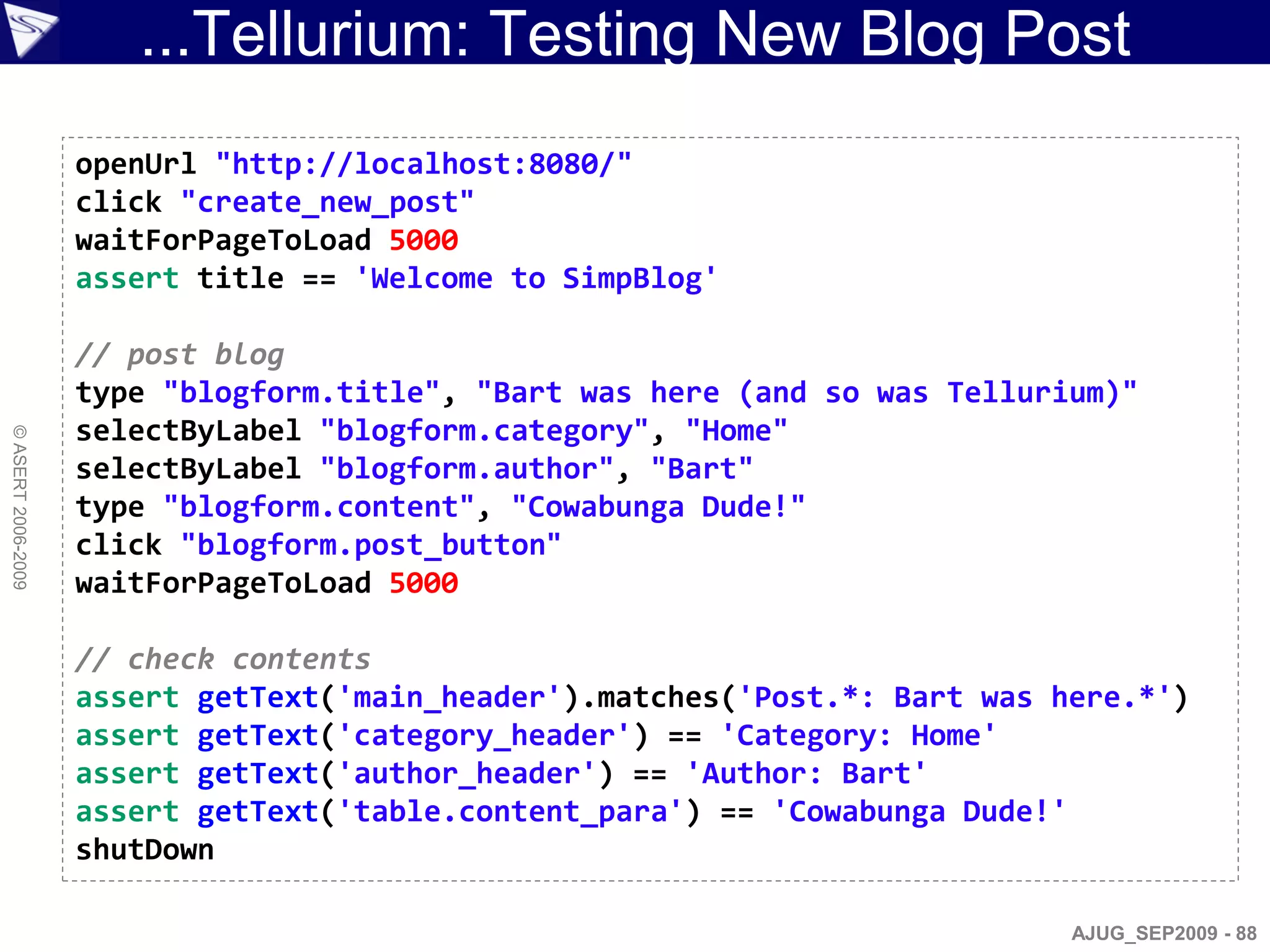 ...Tellurium: Testing New Blog Post
                    openUrl "http://localhost:8080/"
                    click "create_new_post"
                    waitForPageToLoad 5000
                    assert title == 'Welcome to SimpBlog'

                    // post blog
                    type "blogform.title", "Bart was here (and so was Tellurium)"
                    selectByLabel "blogform.category", "Home"
© ASERT 2006-2009




                    selectByLabel "blogform.author", "Bart"
                    type "blogform.content", "Cowabunga Dude!"
                    click "blogform.post_button"
                    waitForPageToLoad 5000

                    // check contents
                    assert getText('main_header').matches('Post.*: Bart was here.*')
                    assert getText('category_header') == 'Category: Home'
                    assert getText('author_header') == 'Author: Bart'
                    assert getText('table.content_para') == 'Cowabunga Dude!'
                    shutDown

                                                                             AJUG_SEP2009 - 88
 