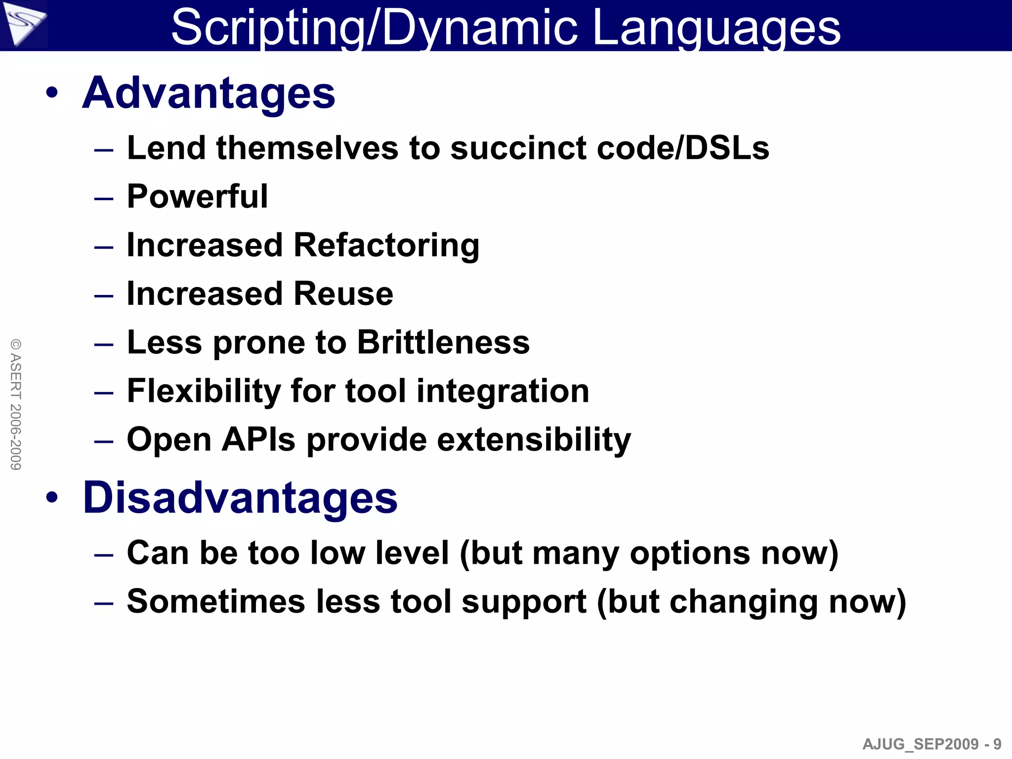 Scripting/Dynamic Languages
                    • Advantages
                      –   Lend themselves to succinct code/DSLs
                      –   Powerful
                      –   Increased Refactoring
                      –   Increased Reuse
                      –   Less prone to Brittleness
© ASERT 2006-2009




                      –   Flexibility for tool integration
                      –   Open APIs provide extensibility
                    • Disadvantages
                      – Can be too low level (but many options now)
                      – Sometimes less tool support (but changing now)



                                                                   AJUG_SEP2009 - 9
 