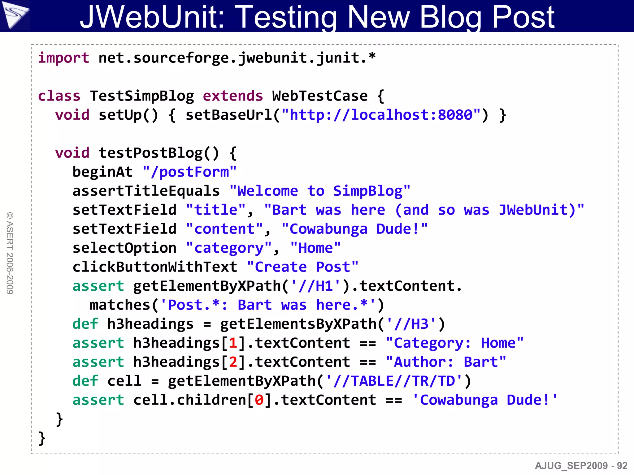 JWebUnit: Testing New Blog Post
                    import net.sourceforge.jwebunit.junit.*

                    class TestSimpBlog extends WebTestCase {
                      void setUp() { setBaseUrl("http://localhost:8080") }

                        void testPostBlog() {
                          beginAt "/postForm"
                          assertTitleEquals "Welcome to SimpBlog"
                          setTextField "title", "Bart was here (and so was JWebUnit)"
© ASERT 2006-2009




                          setTextField "content", "Cowabunga Dude!"
                          selectOption "category", "Home"
                          clickButtonWithText "Create Post"
                          assert getElementByXPath('//H1').textContent.
                            matches('Post.*: Bart was here.*')
                          def h3headings = getElementsByXPath('//H3')
                          assert h3headings[1].textContent == "Category: Home"
                          assert h3headings[2].textContent == "Author: Bart"
                          def cell = getElementByXPath('//TABLE//TR/TD')
                          assert cell.children[0].textContent == 'Cowabunga Dude!'
                        }
                    }
                                                                               AJUG_SEP2009 - 92
 
