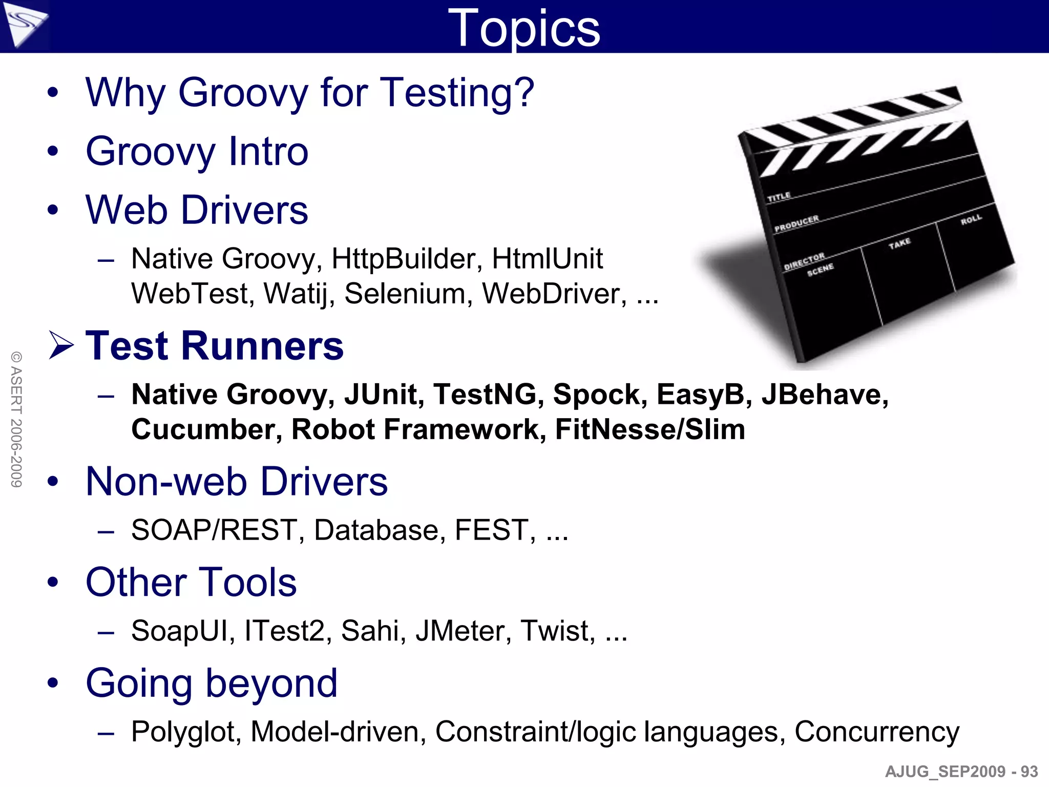 Topics
                    • Why Groovy for Testing?
                    • Groovy Intro
                    • Web Drivers
                      – Native Groovy, HttpBuilder, HtmlUnit
                        WebTest, Watij, Selenium, WebDriver, ...
                     Test Runners
© ASERT 2006-2009




                      – Native Groovy, JUnit, TestNG, Spock, EasyB, JBehave,
                        Cucumber, Robot Framework, FitNesse/Slim
                    • Non-web Drivers
                      – SOAP/REST, Database, FEST, ...
                    • Other Tools
                      – SoapUI, ITest2, Sahi, JMeter, Twist, ...
                    • Going beyond
                      – Polyglot, Model-driven, Constraint/logic languages, Concurrency
                                                                                 AJUG_SEP2009 - 93
 
