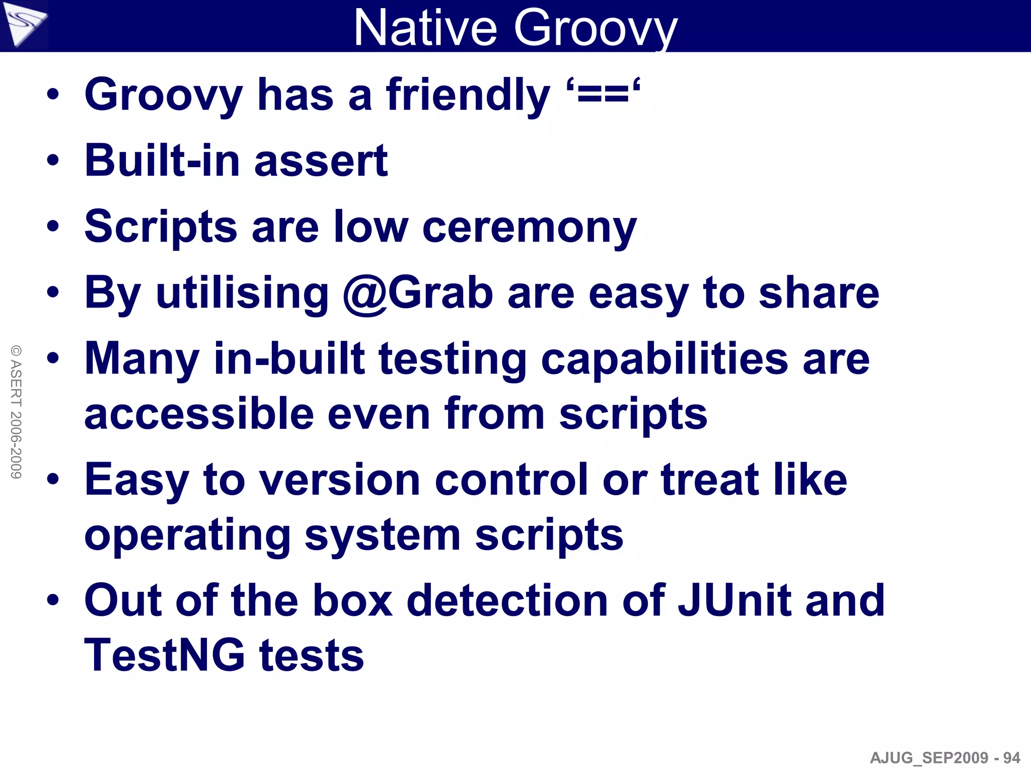 Native Groovy
                    • Groovy has a friendly ‘==‘
                    • Built-in assert
                    • Scripts are low ceremony
                    • By utilising @Grab are easy to share
                    • Many in-built testing capabilities are
© ASERT 2006-2009




                      accessible even from scripts
                    • Easy to version control or treat like
                      operating system scripts
                    • Out of the box detection of JUnit and
                      TestNG tests

                                                           AJUG_SEP2009 - 94
 