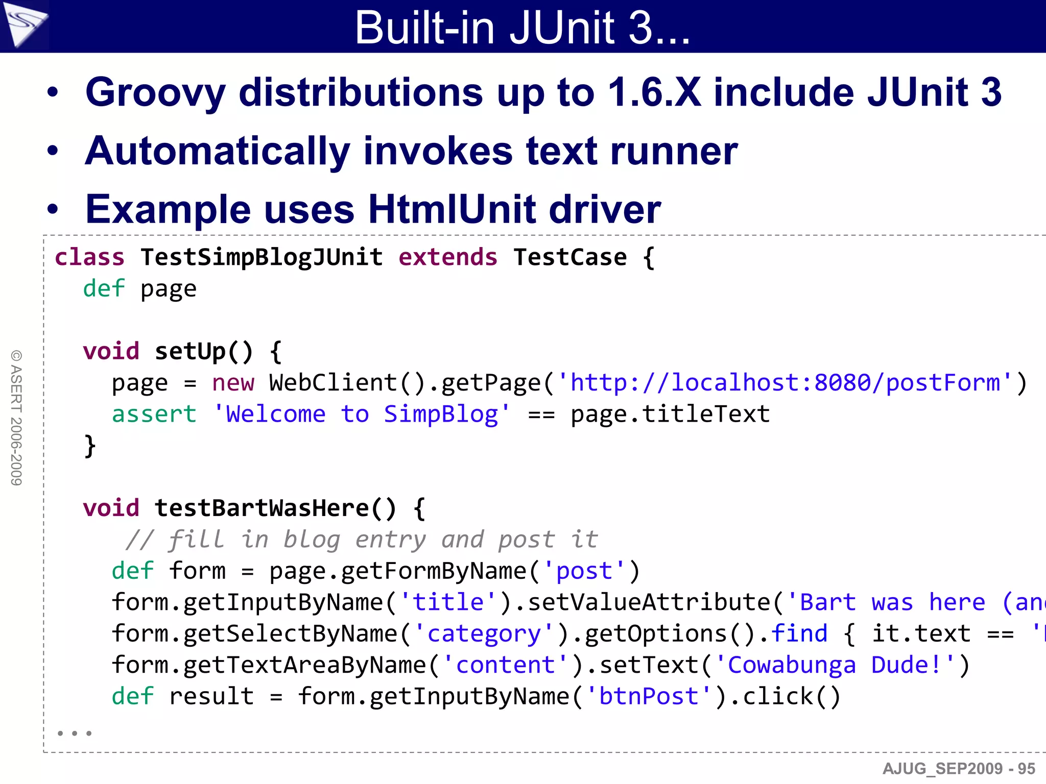 Built-in JUnit 3...
                    • Groovy distributions up to 1.6.X include JUnit 3
                    • Automatically invokes text runner
                    • Example uses HtmlUnit driver
                    class TestSimpBlogJUnit extends TestCase {
                      def page

                     void setUp() {
© ASERT 2006-2009




                       page = new WebClient().getPage('http://localhost:8080/postForm')
                       assert 'Welcome to SimpBlog' == page.titleText
                     }

                      void testBartWasHere() {
                         // fill in blog entry and post it
                        def form = page.getFormByName('post')
                        form.getInputByName('title').setValueAttribute('Bart was here (and
                        form.getSelectByName('category').getOptions().find { it.text == 'H
                        form.getTextAreaByName('content').setText('Cowabunga Dude!')
                        def result = form.getInputByName('btnPost').click()
                    ...
                                                                             AJUG_SEP2009 - 95
 