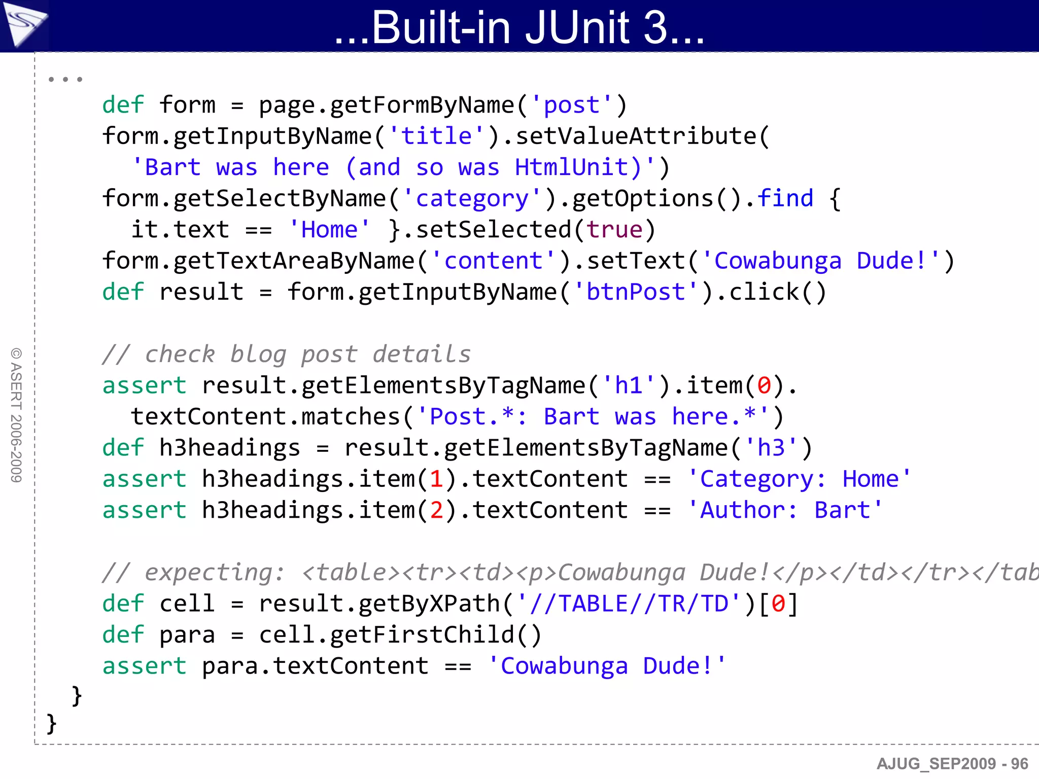 ...Built-in JUnit 3...
                    ...
                            def form = page.getFormByName('post')
                            form.getInputByName('title').setValueAttribute(
                              'Bart was here (and so was HtmlUnit)')
                            form.getSelectByName('category').getOptions().find {
                              it.text == 'Home' }.setSelected(true)
                            form.getTextAreaByName('content').setText('Cowabunga Dude!')
                            def result = form.getInputByName('btnPost').click()

                            // check blog post details
© ASERT 2006-2009




                            assert result.getElementsByTagName('h1').item(0).
                              textContent.matches('Post.*: Bart was here.*')
                            def h3headings = result.getElementsByTagName('h3')
                            assert h3headings.item(1).textContent == 'Category: Home'
                            assert h3headings.item(2).textContent == 'Author: Bart'

                            // expecting: <table><tr><td><p>Cowabunga Dude!</p></td></tr></tab
                            def cell = result.getByXPath('//TABLE//TR/TD')[0]
                            def para = cell.getFirstChild()
                            assert para.textContent == 'Cowabunga Dude!'
                        }
                    }
                                                                                  AJUG_SEP2009 - 96
 