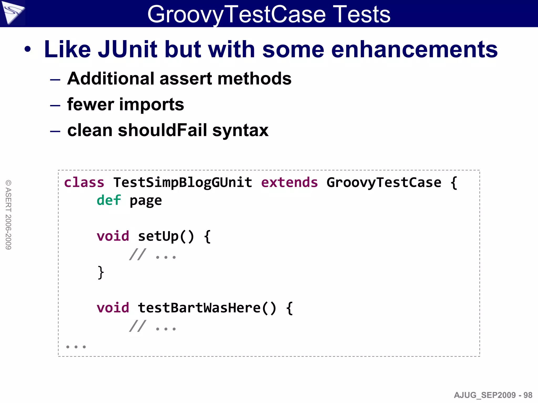 GroovyTestCase Tests
                    • Like JUnit but with some enhancements
                      – Additional assert methods
                      – fewer imports
                      – clean shouldFail syntax

                       class TestSimpBlogGUnit extends GroovyTestCase {
© ASERT 2006-2009




                           def page

                             void setUp() {
                                 // ...
                             }

                             void testBartWasHere() {
                                 // ...
                       ...


                                                                      AJUG_SEP2009 - 98
 