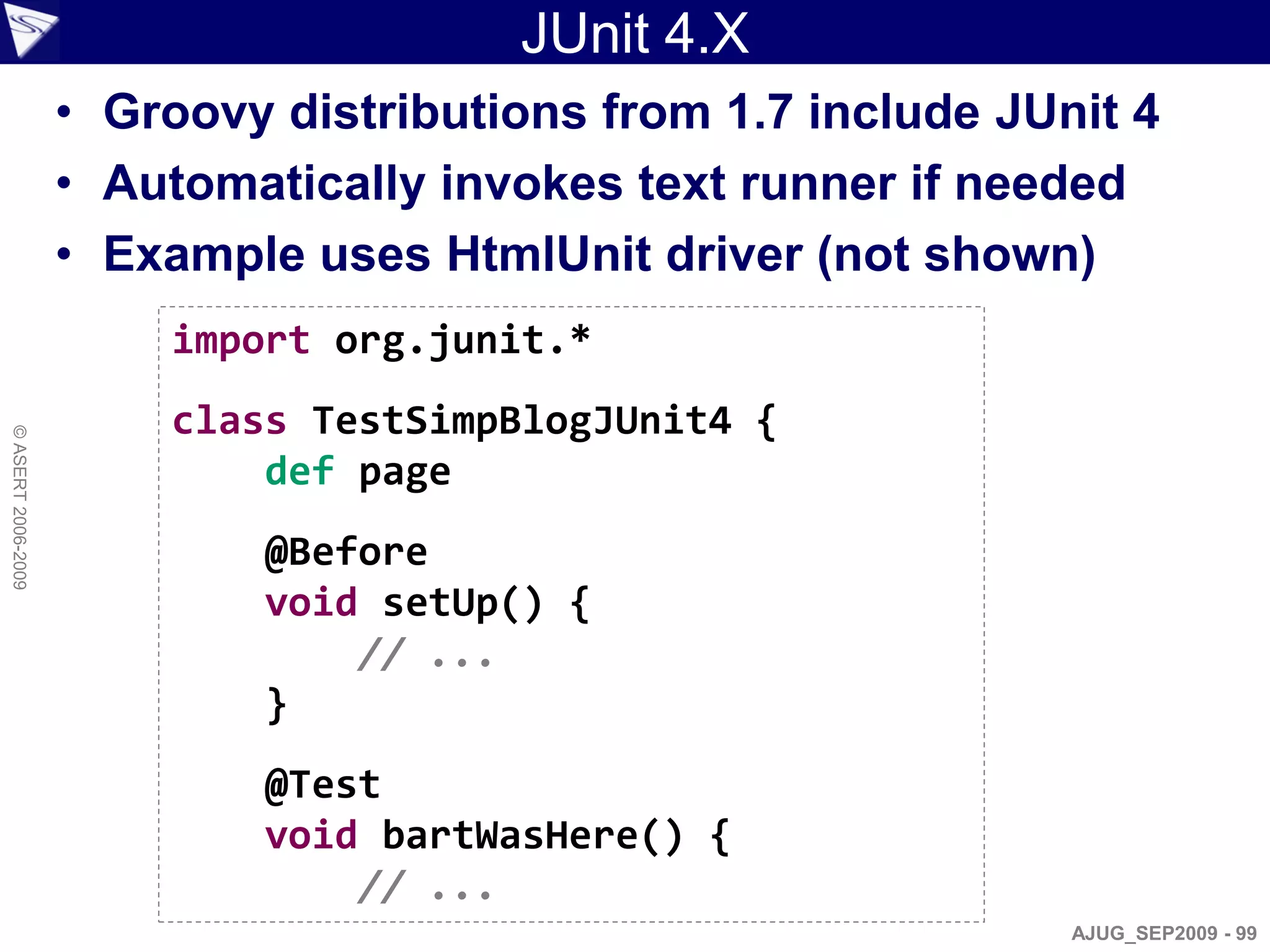 JUnit 4.X
                    • Groovy distributions from 1.7 include JUnit 4
                    • Automatically invokes text runner if needed
                    • Example uses HtmlUnit driver (not shown)
                        import org.junit.*
                        class TestSimpBlogJUnit4 {
© ASERT 2006-2009




                            def page
                            @Before
                            void setUp() {
                                // ...
                            }
                            @Test
                            void bartWasHere() {
                                // ...
                                                               AJUG_SEP2009 - 99
 