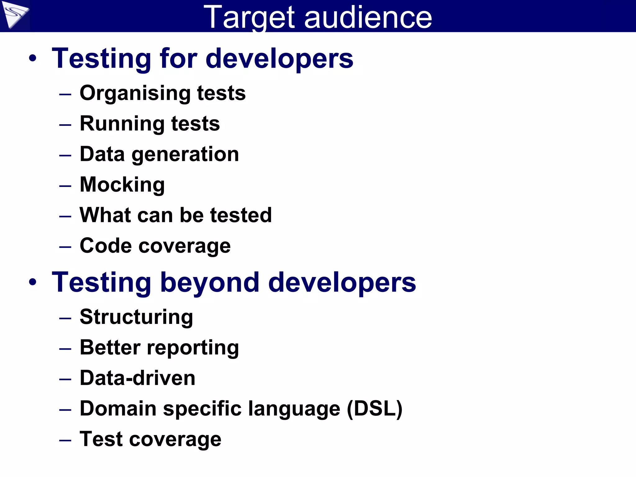 Target audience
• Testing for developers
– Organising tests
– Running tests
– Data generation
– Mocking
– What can be tested
– Code coverage
• Testing beyond developers
– Structuring
– Better reporting
– Data-driven
– Domain specific language (DSL)
– Test coverage
 