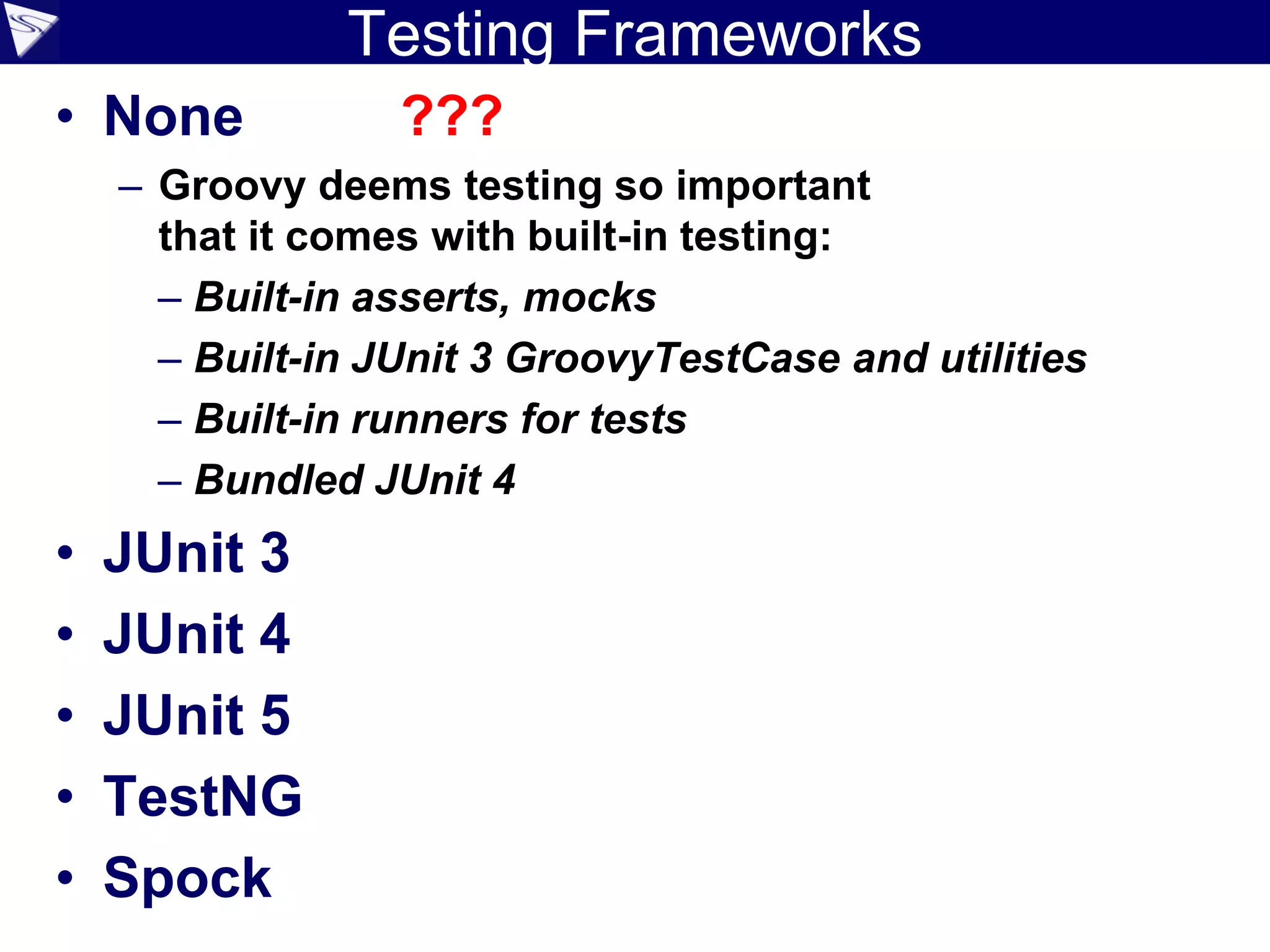 Testing Frameworks
• None ???
– Groovy deems testing so important
that it comes with built-in testing:
– Built-in asserts, mocks
– Built-in JUnit 3 GroovyTestCase and utilities
– Built-in runners for tests
– Bundled JUnit 4
• JUnit 3
• JUnit 4
• JUnit 5
• TestNG
• Spock
 