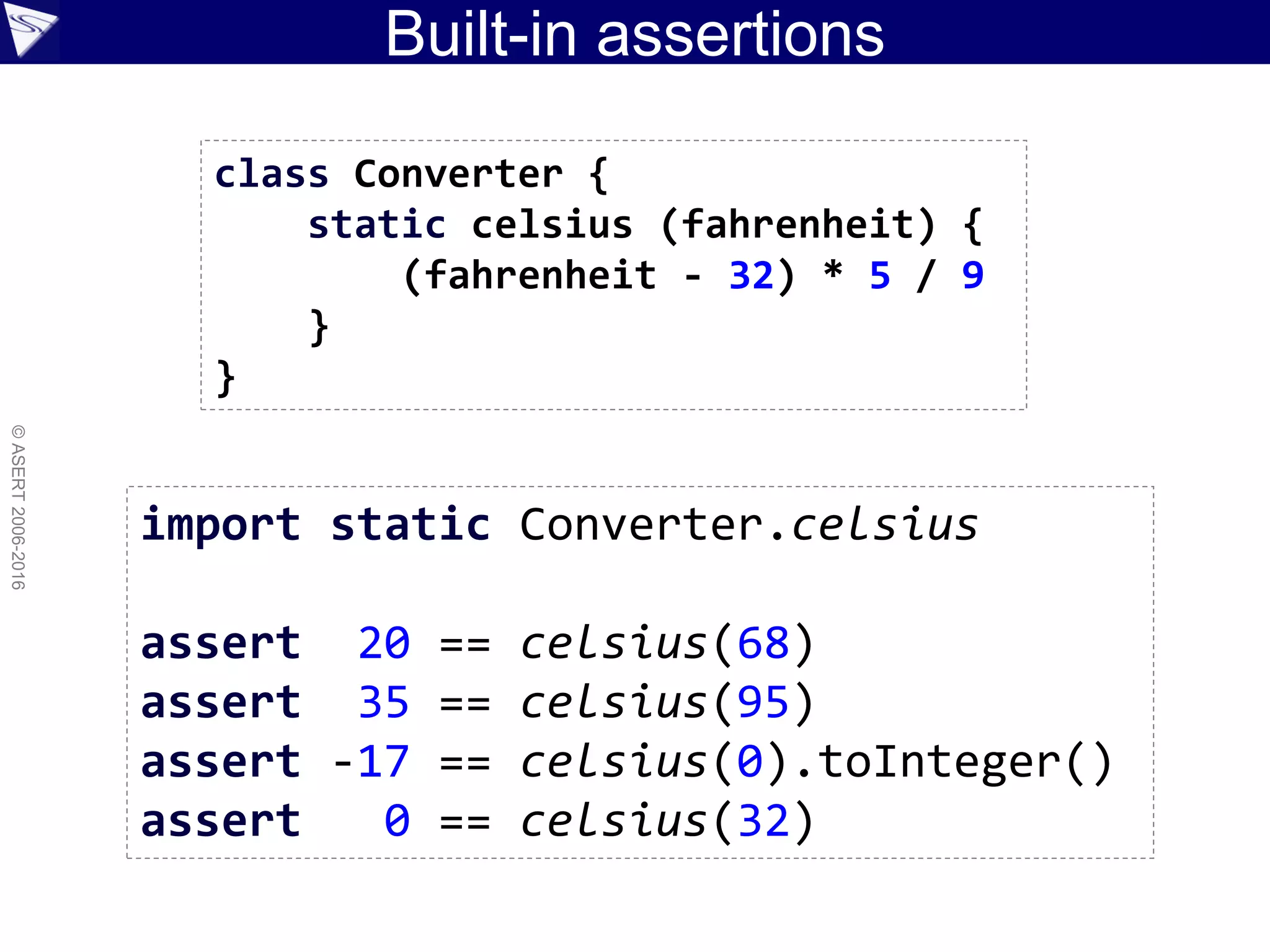 Built-in assertions
©ASERT2006-2016
import static Converter.celsius
assert 20 == celsius(68)
assert 35 == celsius(95)
assert -17 == celsius(0).toInteger()
assert 0 == celsius(32)
class Converter {
static celsius (fahrenheit) {
(fahrenheit - 32) * 5 / 9
}
}
 
