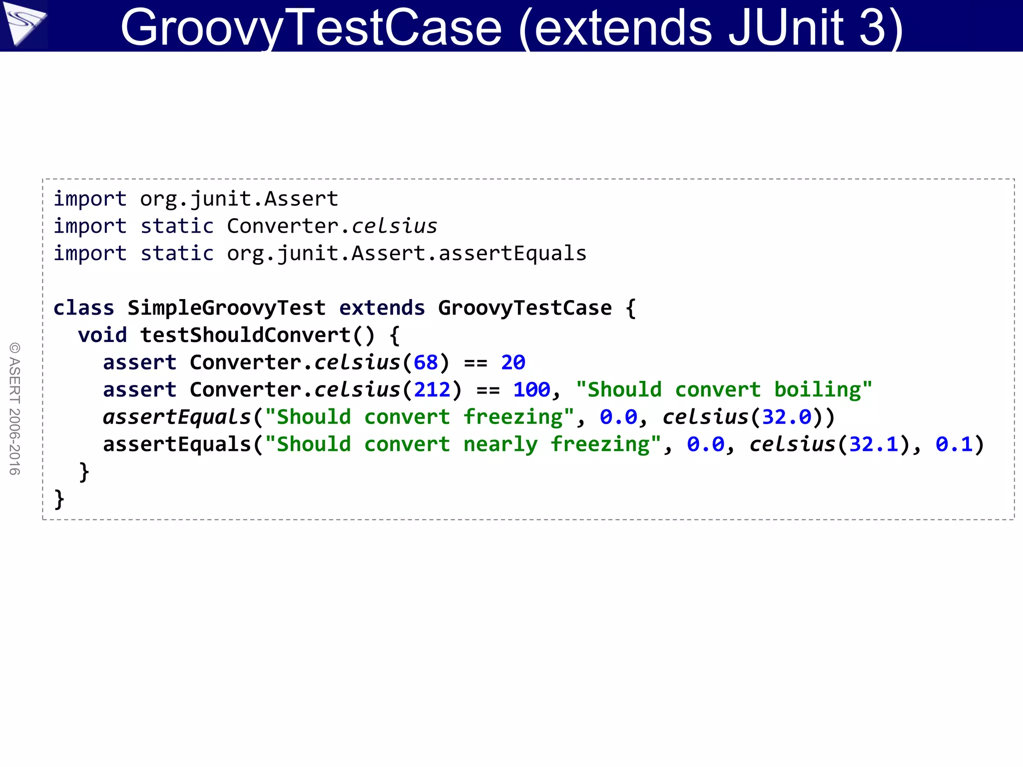 GroovyTestCase (extends JUnit 3)
©ASERT2006-2016
import org.junit.Assert
import static Converter.celsius
import static org.junit.Assert.assertEquals
class SimpleGroovyTest extends GroovyTestCase {
void testShouldConvert() {
assert Converter.celsius(68) == 20
assert Converter.celsius(212) == 100, "Should convert boiling"
assertEquals("Should convert freezing", 0.0, celsius(32.0))
assertEquals("Should convert nearly freezing", 0.0, celsius(32.1), 0.1)
}
}
 