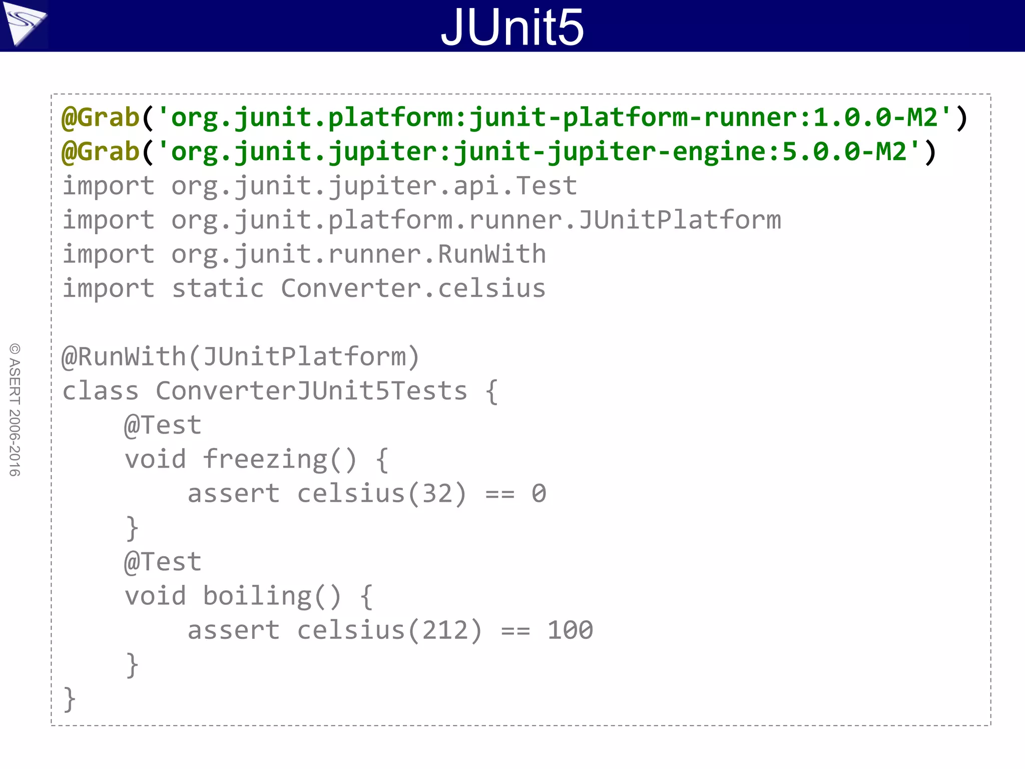 JUnit5
©ASERT2006-2016
@Grab('org.junit.platform:junit-platform-runner:1.0.0-M2')
@Grab('org.junit.jupiter:junit-jupiter-engine:5.0.0-M2')
import org.junit.jupiter.api.Test
import org.junit.platform.runner.JUnitPlatform
import org.junit.runner.RunWith
import static Converter.celsius
@RunWith(JUnitPlatform)
class ConverterJUnit5Tests {
@Test
void freezing() {
assert celsius(32) == 0
}
@Test
void boiling() {
assert celsius(212) == 100
}
}
 