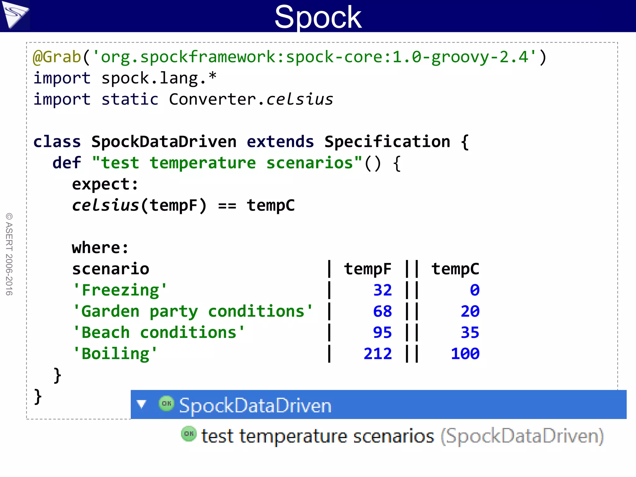 Spock
©ASERT2006-2016
@Grab('org.spockframework:spock-core:1.0-groovy-2.4')
import spock.lang.*
import static Converter.celsius
class SpockDataDriven extends Specification {
def "test temperature scenarios"() {
expect:
celsius(tempF) == tempC
where:
scenario | tempF || tempC
'Freezing' | 32 || 0
'Garden party conditions' | 68 || 20
'Beach conditions' | 95 || 35
'Boiling' | 212 || 100
}
}
 