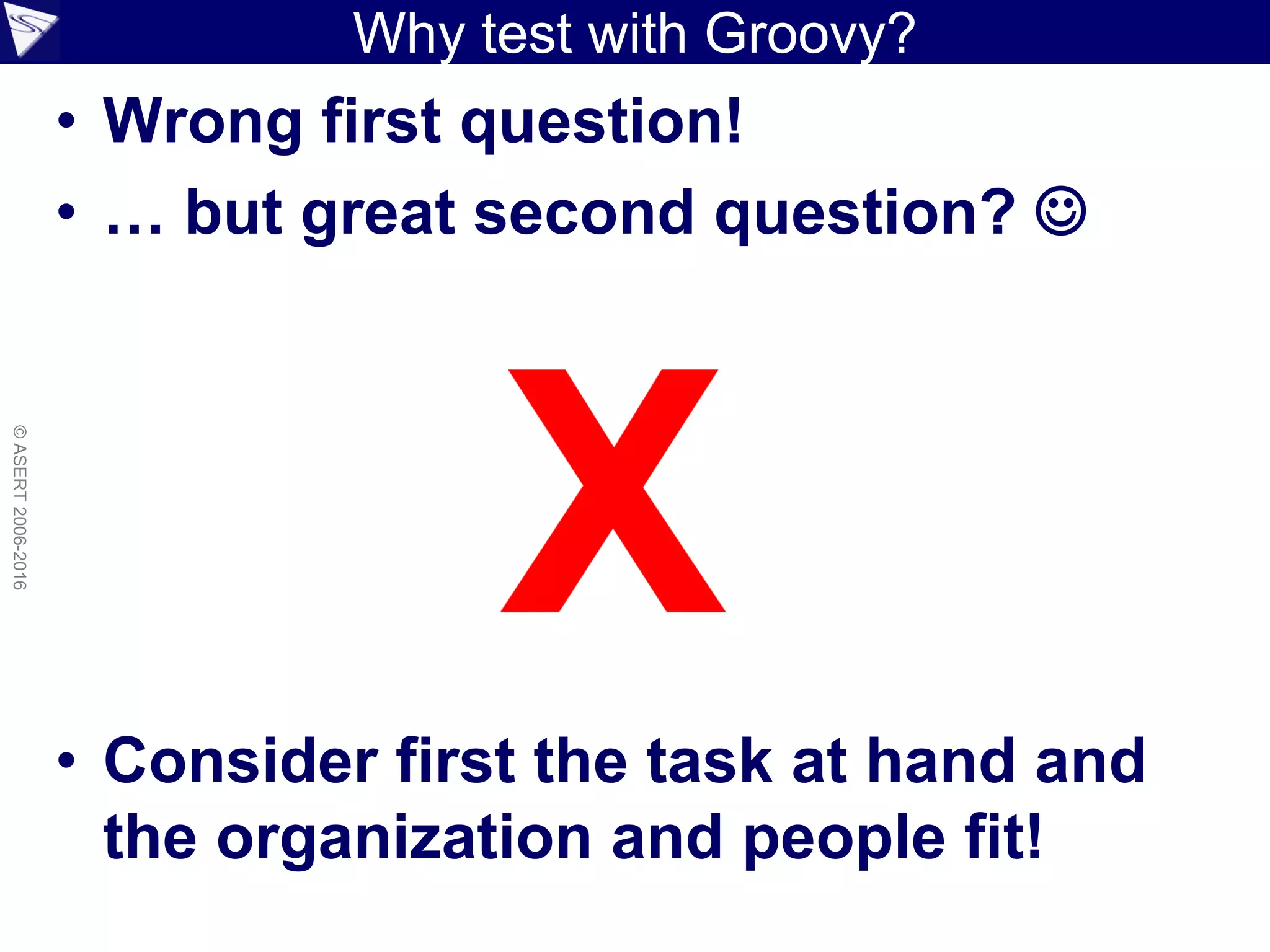 Why test with Groovy?
• Wrong first question!
• … but great second question? 
• Consider first the task at hand and
the organization and people fit!
©ASERT2006-2016
 