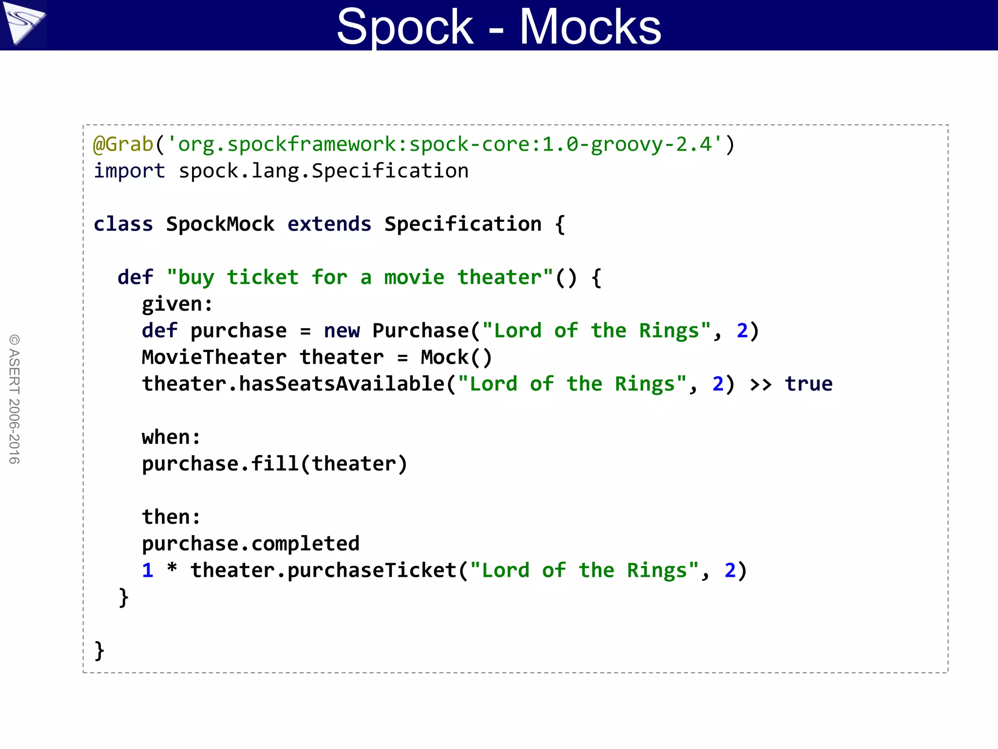 Spock - Mocks
©ASERT2006-2016
@Grab('org.spockframework:spock-core:1.0-groovy-2.4')
import spock.lang.Specification
class SpockMock extends Specification {
def "buy ticket for a movie theater"() {
given:
def purchase = new Purchase("Lord of the Rings", 2)
MovieTheater theater = Mock()
theater.hasSeatsAvailable("Lord of the Rings", 2) >> true
when:
purchase.fill(theater)
then:
purchase.completed
1 * theater.purchaseTicket("Lord of the Rings", 2)
}
}
 