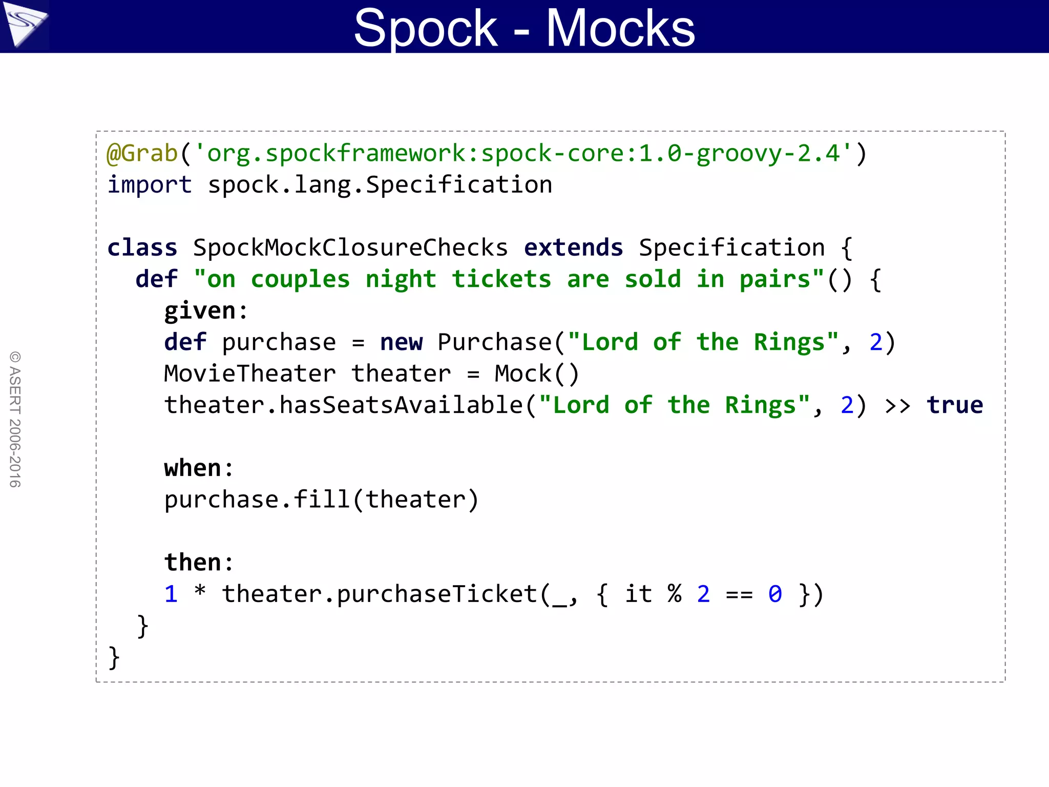 Spock - Mocks
©ASERT2006-2016
@Grab('org.spockframework:spock-core:1.0-groovy-2.4')
import spock.lang.Specification
class SpockMockClosureChecks extends Specification {
def "on couples night tickets are sold in pairs"() {
given:
def purchase = new Purchase("Lord of the Rings", 2)
MovieTheater theater = Mock()
theater.hasSeatsAvailable("Lord of the Rings", 2) >> true
when:
purchase.fill(theater)
then:
1 * theater.purchaseTicket(_, { it % 2 == 0 })
}
}
 