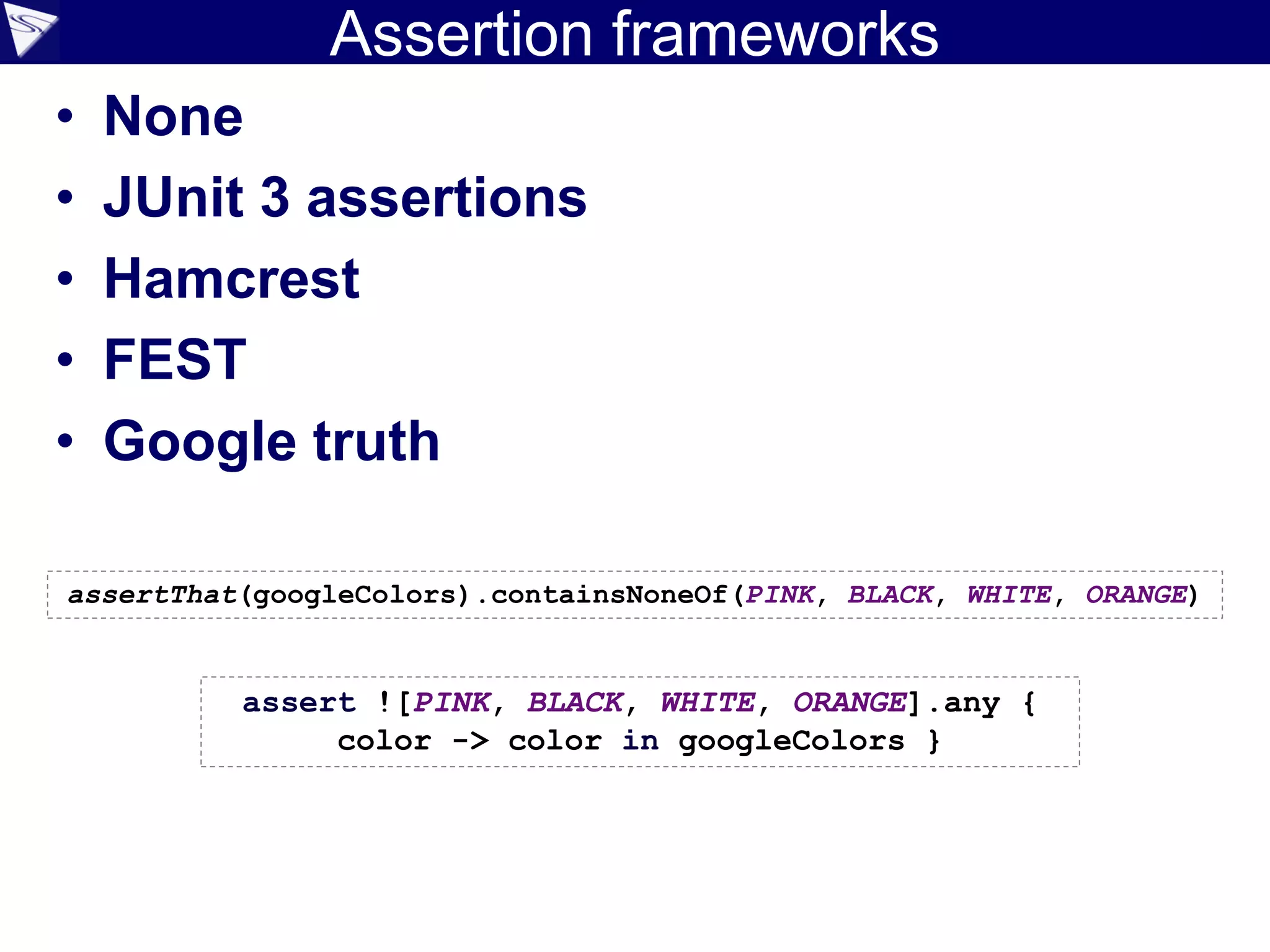 Assertion frameworks
• None
• JUnit 3 assertions
• Hamcrest
• FEST
• Google truth
assertThat(googleColors).containsNoneOf(PINK, BLACK, WHITE, ORANGE)
assert ![PINK, BLACK, WHITE, ORANGE].any {
color -> color in googleColors }
 