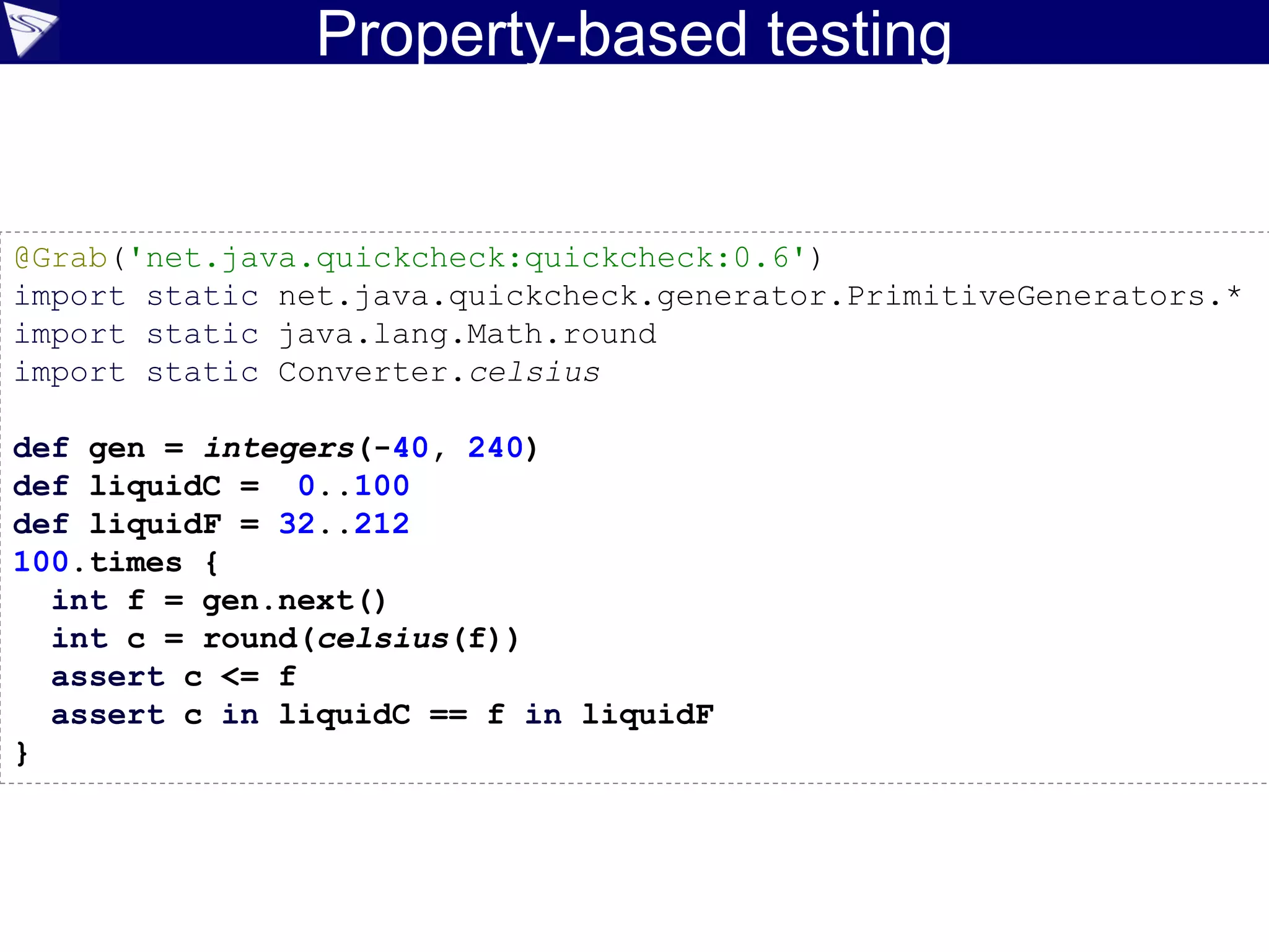 Property-based testing
©ASERT2006-2016
@Grab('net.java.quickcheck:quickcheck:0.6')
import static net.java.quickcheck.generator.PrimitiveGenerators.*
import static java.lang.Math.round
import static Converter.celsius
def gen = integers(-40, 240)
def liquidC = 0..100
def liquidF = 32..212
100.times {
int f = gen.next()
int c = round(celsius(f))
assert c <= f
assert c in liquidC == f in liquidF
}
 