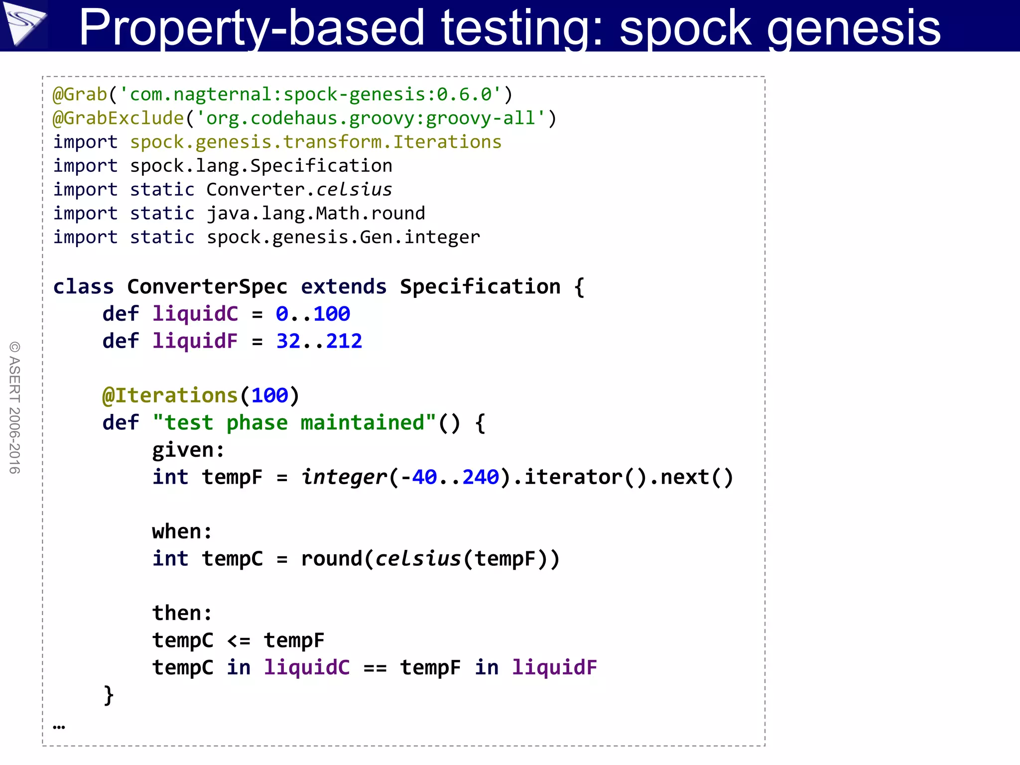 Property-based testing: spock genesis
©ASERT2006-2016
@Grab('com.nagternal:spock-genesis:0.6.0')
@GrabExclude('org.codehaus.groovy:groovy-all')
import spock.genesis.transform.Iterations
import spock.lang.Specification
import static Converter.celsius
import static java.lang.Math.round
import static spock.genesis.Gen.integer
class ConverterSpec extends Specification {
def liquidC = 0..100
def liquidF = 32..212
@Iterations(100)
def "test phase maintained"() {
given:
int tempF = integer(-40..240).iterator().next()
when:
int tempC = round(celsius(tempF))
then:
tempC <= tempF
tempC in liquidC == tempF in liquidF
}
…
 