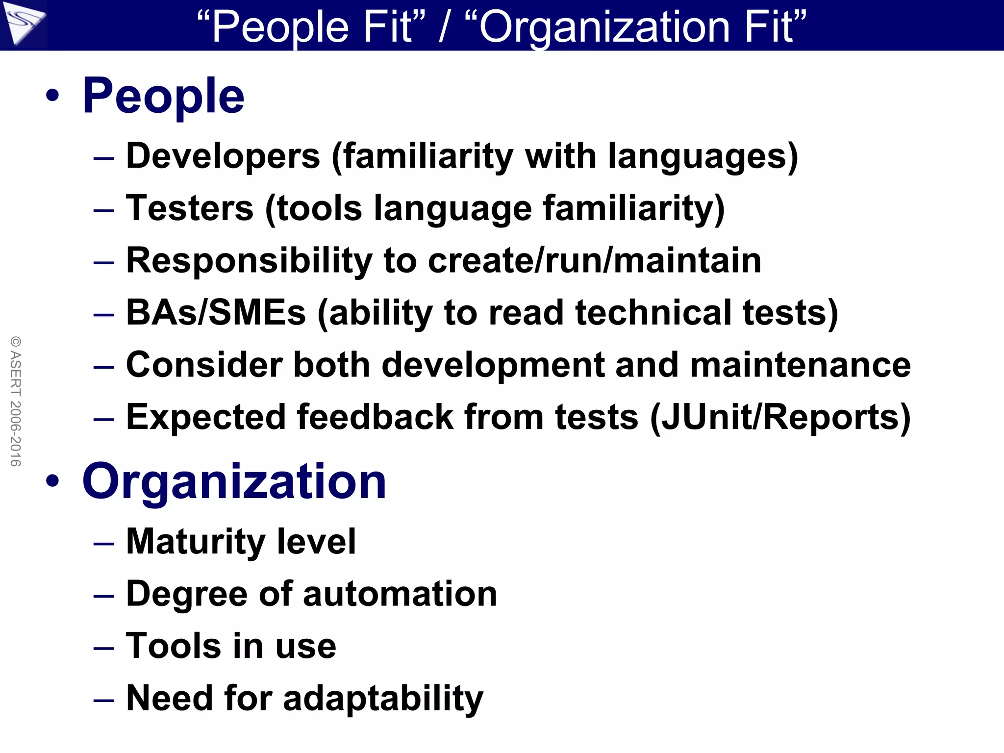 “People Fit” / “Organization Fit”
• People
– Developers (familiarity with languages)
– Testers (tools language familiarity)
– Responsibility to create/run/maintain
– BAs/SMEs (ability to read technical tests)
– Consider both development and maintenance
– Expected feedback from tests (JUnit/Reports)
• Organization
– Maturity level
– Degree of automation
– Tools in use
– Need for adaptability
©ASERT2006-2016
 
