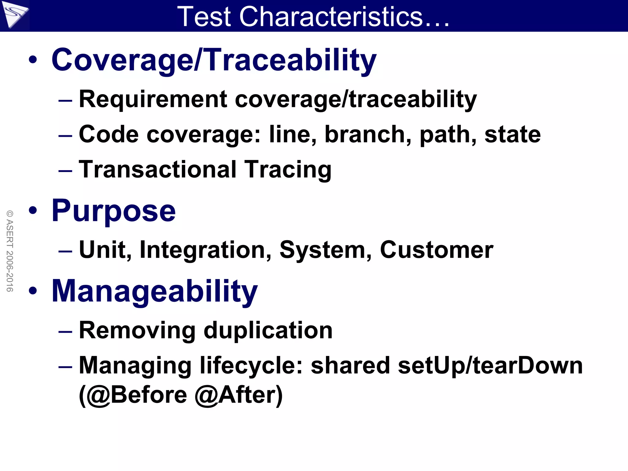 Test Characteristics…
• Coverage/Traceability
– Requirement coverage/traceability
– Code coverage: line, branch, path, state
– Transactional Tracing
• Purpose
– Unit, Integration, System, Customer
• Manageability
– Removing duplication
– Managing lifecycle: shared setUp/tearDown
(@Before @After)
©ASERT2006-2016
 