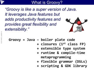 ©ASERT2006-2016
What is Groovy?
“Groovy is like a super version of Java.
It leverages Java features but
adds productivity features and
provides great flexibility and
extensibility.”
Groovy = Java – boiler plate code
+ closures (1st class FP)
+ extensible type system
+ runtime & compile-time
metaprogramming
+ flexible grammar (DSLs)
+ scripting & GDK library
 