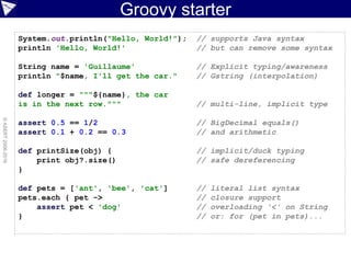 Groovy starter
©ASERT2006-2016
System.out.println("Hello, World!"); // supports Java syntax
println 'Hello, World!' // but can remove some syntax
String name = 'Guillaume' // Explicit typing/awareness
println "$name, I'll get the car." // Gstring (interpolation)
def longer = """${name}, the car
is in the next row.""" // multi-line, implicit type
assert 0.5 == 1/2 // BigDecimal equals()
assert 0.1 + 0.2 == 0.3 // and arithmetic
def printSize(obj) { // implicit/duck typing
print obj?.size() // safe dereferencing
}
def pets = ['ant', 'bee', 'cat'] // literal list syntax
pets.each { pet -> // closure support
assert pet < 'dog' // overloading '<' on String
} // or: for (pet in pets)...
 