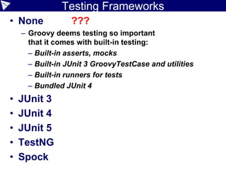 Testing Frameworks
• None ???
– Groovy deems testing so important
that it comes with built-in testing:
– Built-in asserts, mocks
– Built-in JUnit 3 GroovyTestCase and utilities
– Built-in runners for tests
– Bundled JUnit 4
• JUnit 3
• JUnit 4
• JUnit 5
• TestNG
• Spock
 