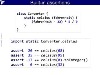 Built-in assertions
©ASERT2006-2016
import static Converter.celsius
assert 20 == celsius(68)
assert 35 == celsius(95)
assert -17 == celsius(0).toInteger()
assert 0 == celsius(32)
class Converter {
static celsius (fahrenheit) {
(fahrenheit - 32) * 5 / 9
}
}
 