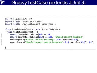 GroovyTestCase (extends JUnit 3)
©ASERT2006-2016
import org.junit.Assert
import static Converter.celsius
import static org.junit.Assert.assertEquals
class SimpleGroovyTest extends GroovyTestCase {
void testShouldConvert() {
assert Converter.celsius(68) == 20
assert Converter.celsius(212) == 100, "Should convert boiling"
assertEquals("Should convert freezing", 0.0, celsius(32.0))
assertEquals("Should convert nearly freezing", 0.0, celsius(32.1), 0.1)
}
}
 