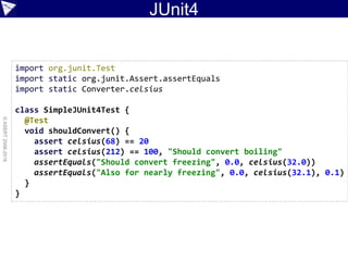 JUnit4
©ASERT2006-2016
import org.junit.Test
import static org.junit.Assert.assertEquals
import static Converter.celsius
class SimpleJUnit4Test {
@Test
void shouldConvert() {
assert celsius(68) == 20
assert celsius(212) == 100, "Should convert boiling"
assertEquals("Should convert freezing", 0.0, celsius(32.0))
assertEquals("Also for nearly freezing", 0.0, celsius(32.1), 0.1)
}
}
 
