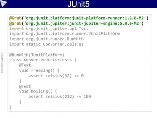 JUnit5
©ASERT2006-2016
@Grab('org.junit.platform:junit-platform-runner:1.0.0-M2')
@Grab('org.junit.jupiter:junit-jupiter-engine:5.0.0-M2')
import org.junit.jupiter.api.Test
import org.junit.platform.runner.JUnitPlatform
import org.junit.runner.RunWith
import static Converter.celsius
@RunWith(JUnitPlatform)
class ConverterJUnit5Tests {
@Test
void freezing() {
assert celsius(32) == 0
}
@Test
void boiling() {
assert celsius(212) == 100
}
}
 