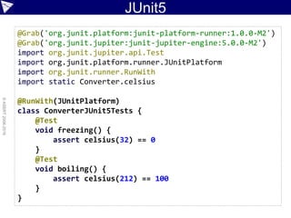 JUnit5
©ASERT2006-2016
@Grab('org.junit.platform:junit-platform-runner:1.0.0-M2')
@Grab('org.junit.jupiter:junit-jupiter-engine:5.0.0-M2')
import org.junit.jupiter.api.Test
import org.junit.platform.runner.JUnitPlatform
import org.junit.runner.RunWith
import static Converter.celsius
@RunWith(JUnitPlatform)
class ConverterJUnit5Tests {
@Test
void freezing() {
assert celsius(32) == 0
}
@Test
void boiling() {
assert celsius(212) == 100
}
}
 