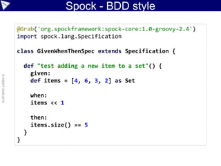 Spock - BDD style
©ASERT2006-2016
@Grab('org.spockframework:spock-core:1.0-groovy-2.4')
import spock.lang.Specification
class GivenWhenThenSpec extends Specification {
def "test adding a new item to a set"() {
given:
def items = [4, 6, 3, 2] as Set
when:
items << 1
then:
items.size() == 5
}
}
 