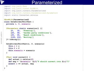 Parameterized
©ASERT2006-2016
import org.junit.Test
import org.junit.runner.RunWith
import org.junit.runners.Parameterized
import org.junit.runners.Parameterized.Parameters
import static Converter.celsius
@RunWith(Parameterized)
class DataDrivenJUnitTest {
private c, f, scenario
@Parameters static scenarios() {[
[0, 32, 'Freezing'],
[20, 68, 'Garden party conditions'],
[35, 95, 'Beach conditions'],
[100, 212, 'Boiling']
]*.toArray()}
DataDrivenJUnitTest(c, f, scenario)
this.c = c
this.f = f
this.scenario = scenario
}
@Test void convert() {
def actual = celsius(f)
def msg = "$scenario: ${f}°F should convert into ${c}°C"
assert c == actual, msg
}
}
 