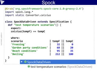 Spock
©ASERT2006-2016
@Grab('org.spockframework:spock-core:1.0-groovy-2.4')
import spock.lang.*
import static Converter.celsius
class SpockDataDriven extends Specification {
def "test temperature scenarios"() {
expect:
celsius(tempF) == tempC
where:
scenario | tempF || tempC
'Freezing' | 32 || 0
'Garden party conditions' | 68 || 20
'Beach conditions' | 95 || 35
'Boiling' | 212 || 100
}
}
 