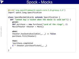 Spock - Mocks
©ASERT2006-2016
@Grab('org.spockframework:spock-core:1.0-groovy-2.4')
import spock.lang.Specification
class SpockMockWildcards extends Specification {
def "cannot buy a ticket when the movie is sold out"() {
given:
def purchase = new Purchase("Lord of the rings", 2)
MovieTheater theater = Mock()
when:
theater.hasSeatsAvailable(_, _) >> false
purchase.fill(theater)
then:
!purchase.completed
0 * theater.purchaseTicket(_, _)
}
}
 